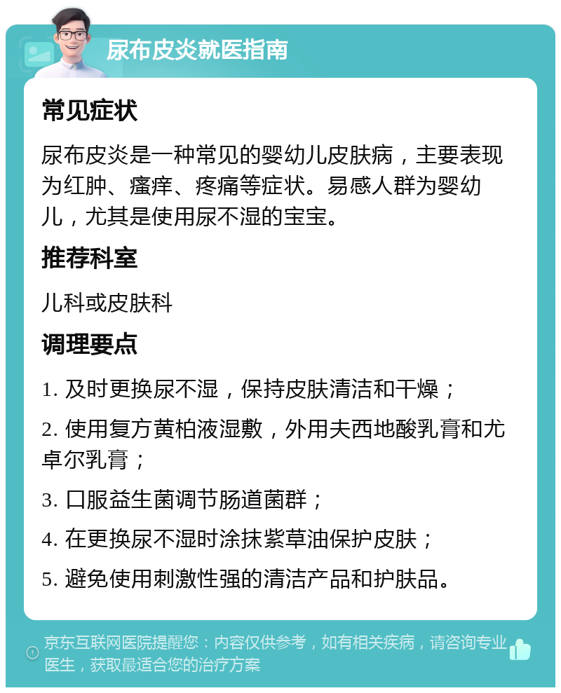 尿布皮炎就医指南 常见症状 尿布皮炎是一种常见的婴幼儿皮肤病，主要表现为红肿、瘙痒、疼痛等症状。易感人群为婴幼儿，尤其是使用尿不湿的宝宝。 推荐科室 儿科或皮肤科 调理要点 1. 及时更换尿不湿，保持皮肤清洁和干燥； 2. 使用复方黄柏液湿敷，外用夫西地酸乳膏和尤卓尔乳膏； 3. 口服益生菌调节肠道菌群； 4. 在更换尿不湿时涂抹紫草油保护皮肤； 5. 避免使用刺激性强的清洁产品和护肤品。