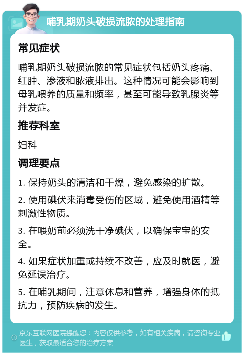 哺乳期奶头破损流脓的处理指南 常见症状 哺乳期奶头破损流脓的常见症状包括奶头疼痛、红肿、渗液和脓液排出。这种情况可能会影响到母乳喂养的质量和频率，甚至可能导致乳腺炎等并发症。 推荐科室 妇科 调理要点 1. 保持奶头的清洁和干燥，避免感染的扩散。 2. 使用碘伏来消毒受伤的区域，避免使用酒精等刺激性物质。 3. 在喂奶前必须洗干净碘伏，以确保宝宝的安全。 4. 如果症状加重或持续不改善，应及时就医，避免延误治疗。 5. 在哺乳期间，注意休息和营养，增强身体的抵抗力，预防疾病的发生。