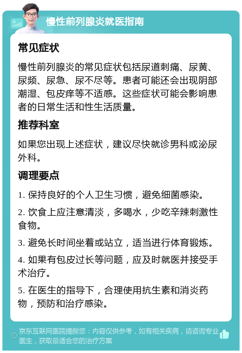 慢性前列腺炎就医指南 常见症状 慢性前列腺炎的常见症状包括尿道刺痛、尿黄、尿频、尿急、尿不尽等。患者可能还会出现阴部潮湿、包皮痒等不适感。这些症状可能会影响患者的日常生活和性生活质量。 推荐科室 如果您出现上述症状，建议尽快就诊男科或泌尿外科。 调理要点 1. 保持良好的个人卫生习惯，避免细菌感染。 2. 饮食上应注意清淡，多喝水，少吃辛辣刺激性食物。 3. 避免长时间坐着或站立，适当进行体育锻炼。 4. 如果有包皮过长等问题，应及时就医并接受手术治疗。 5. 在医生的指导下，合理使用抗生素和消炎药物，预防和治疗感染。