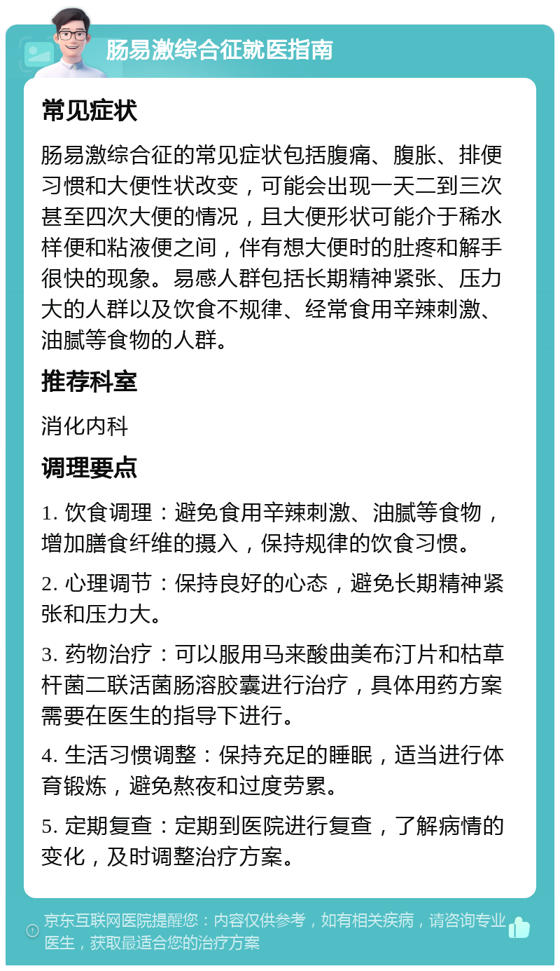 肠易激综合征就医指南 常见症状 肠易激综合征的常见症状包括腹痛、腹胀、排便习惯和大便性状改变，可能会出现一天二到三次甚至四次大便的情况，且大便形状可能介于稀水样便和粘液便之间，伴有想大便时的肚疼和解手很快的现象。易感人群包括长期精神紧张、压力大的人群以及饮食不规律、经常食用辛辣刺激、油腻等食物的人群。 推荐科室 消化内科 调理要点 1. 饮食调理：避免食用辛辣刺激、油腻等食物，增加膳食纤维的摄入，保持规律的饮食习惯。 2. 心理调节：保持良好的心态，避免长期精神紧张和压力大。 3. 药物治疗：可以服用马来酸曲美布汀片和枯草杆菌二联活菌肠溶胶囊进行治疗，具体用药方案需要在医生的指导下进行。 4. 生活习惯调整：保持充足的睡眠，适当进行体育锻炼，避免熬夜和过度劳累。 5. 定期复查：定期到医院进行复查，了解病情的变化，及时调整治疗方案。