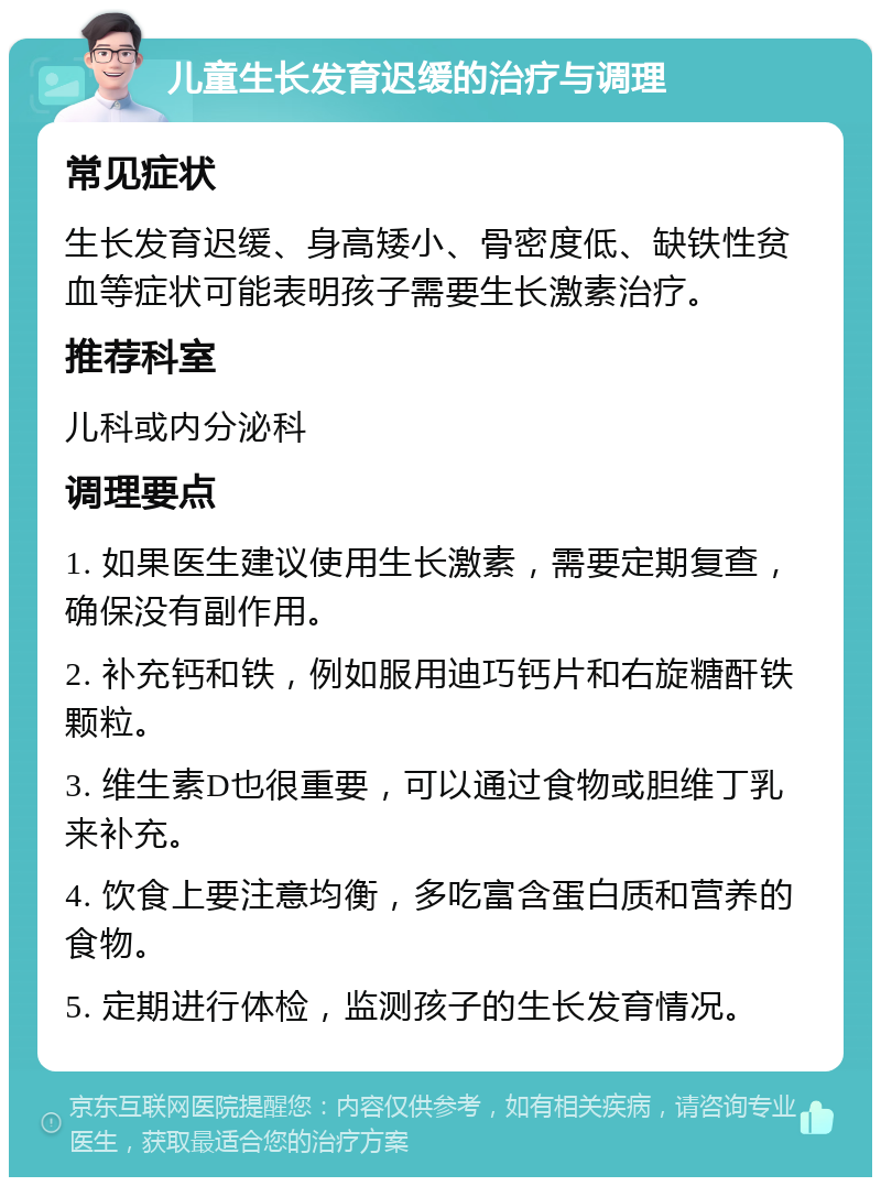 儿童生长发育迟缓的治疗与调理 常见症状 生长发育迟缓、身高矮小、骨密度低、缺铁性贫血等症状可能表明孩子需要生长激素治疗。 推荐科室 儿科或内分泌科 调理要点 1. 如果医生建议使用生长激素，需要定期复查，确保没有副作用。 2. 补充钙和铁，例如服用迪巧钙片和右旋糖酐铁颗粒。 3. 维生素D也很重要，可以通过食物或胆维丁乳来补充。 4. 饮食上要注意均衡，多吃富含蛋白质和营养的食物。 5. 定期进行体检，监测孩子的生长发育情况。