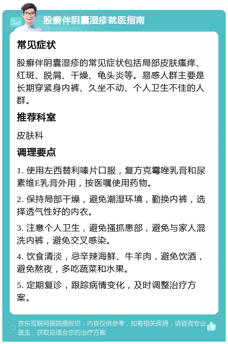 股癣伴阴囊湿疹就医指南 常见症状 股癣伴阴囊湿疹的常见症状包括局部皮肤瘙痒、红斑、脱屑、干燥、龟头炎等。易感人群主要是长期穿紧身内裤、久坐不动、个人卫生不佳的人群。 推荐科室 皮肤科 调理要点 1. 使用左西替利嗪片口服，复方克霉唑乳膏和尿素维E乳膏外用，按医嘱使用药物。 2. 保持局部干燥，避免潮湿环境，勤换内裤，选择透气性好的内衣。 3. 注意个人卫生，避免搔抓患部，避免与家人混洗内裤，避免交叉感染。 4. 饮食清淡，忌辛辣海鲜、牛羊肉，避免饮酒，避免熬夜，多吃蔬菜和水果。 5. 定期复诊，跟踪病情变化，及时调整治疗方案。