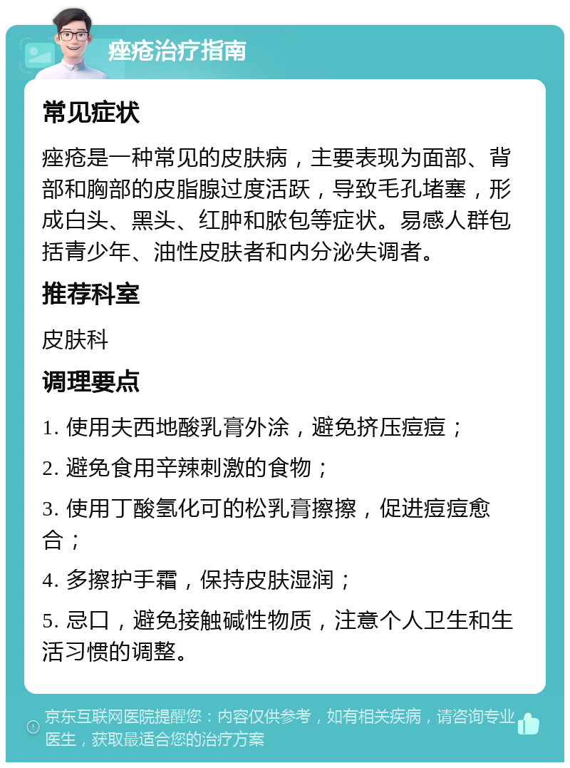 痤疮治疗指南 常见症状 痤疮是一种常见的皮肤病，主要表现为面部、背部和胸部的皮脂腺过度活跃，导致毛孔堵塞，形成白头、黑头、红肿和脓包等症状。易感人群包括青少年、油性皮肤者和内分泌失调者。 推荐科室 皮肤科 调理要点 1. 使用夫西地酸乳膏外涂，避免挤压痘痘； 2. 避免食用辛辣刺激的食物； 3. 使用丁酸氢化可的松乳膏擦擦，促进痘痘愈合； 4. 多擦护手霜，保持皮肤湿润； 5. 忌口，避免接触碱性物质，注意个人卫生和生活习惯的调整。