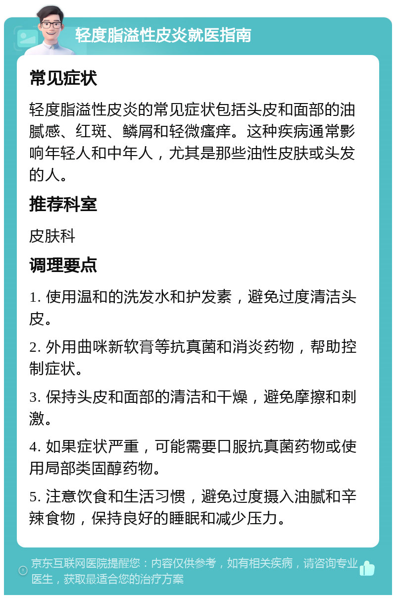 轻度脂溢性皮炎就医指南 常见症状 轻度脂溢性皮炎的常见症状包括头皮和面部的油腻感、红斑、鳞屑和轻微瘙痒。这种疾病通常影响年轻人和中年人，尤其是那些油性皮肤或头发的人。 推荐科室 皮肤科 调理要点 1. 使用温和的洗发水和护发素，避免过度清洁头皮。 2. 外用曲咪新软膏等抗真菌和消炎药物，帮助控制症状。 3. 保持头皮和面部的清洁和干燥，避免摩擦和刺激。 4. 如果症状严重，可能需要口服抗真菌药物或使用局部类固醇药物。 5. 注意饮食和生活习惯，避免过度摄入油腻和辛辣食物，保持良好的睡眠和减少压力。