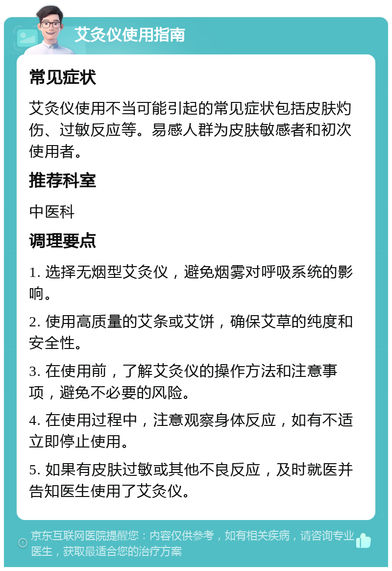 艾灸仪使用指南 常见症状 艾灸仪使用不当可能引起的常见症状包括皮肤灼伤、过敏反应等。易感人群为皮肤敏感者和初次使用者。 推荐科室 中医科 调理要点 1. 选择无烟型艾灸仪，避免烟雾对呼吸系统的影响。 2. 使用高质量的艾条或艾饼，确保艾草的纯度和安全性。 3. 在使用前，了解艾灸仪的操作方法和注意事项，避免不必要的风险。 4. 在使用过程中，注意观察身体反应，如有不适立即停止使用。 5. 如果有皮肤过敏或其他不良反应，及时就医并告知医生使用了艾灸仪。