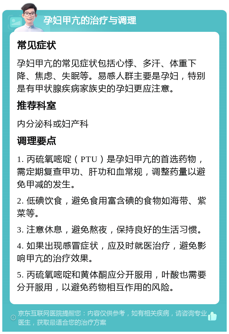 孕妇甲亢的治疗与调理 常见症状 孕妇甲亢的常见症状包括心悸、多汗、体重下降、焦虑、失眠等。易感人群主要是孕妇，特别是有甲状腺疾病家族史的孕妇更应注意。 推荐科室 内分泌科或妇产科 调理要点 1. 丙硫氧嘧啶（PTU）是孕妇甲亢的首选药物，需定期复查甲功、肝功和血常规，调整药量以避免甲减的发生。 2. 低碘饮食，避免食用富含碘的食物如海带、紫菜等。 3. 注意休息，避免熬夜，保持良好的生活习惯。 4. 如果出现感冒症状，应及时就医治疗，避免影响甲亢的治疗效果。 5. 丙硫氧嘧啶和黄体酮应分开服用，叶酸也需要分开服用，以避免药物相互作用的风险。