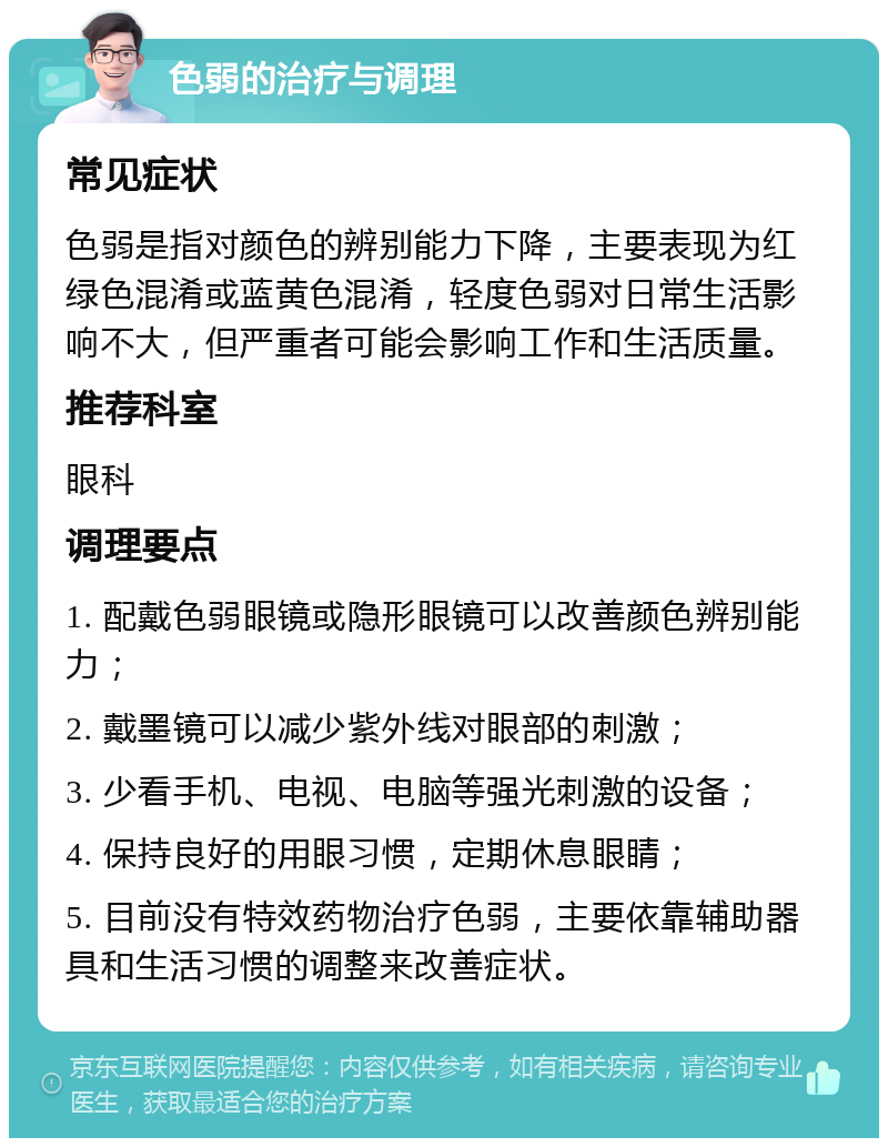 色弱的治疗与调理 常见症状 色弱是指对颜色的辨别能力下降，主要表现为红绿色混淆或蓝黄色混淆，轻度色弱对日常生活影响不大，但严重者可能会影响工作和生活质量。 推荐科室 眼科 调理要点 1. 配戴色弱眼镜或隐形眼镜可以改善颜色辨别能力； 2. 戴墨镜可以减少紫外线对眼部的刺激； 3. 少看手机、电视、电脑等强光刺激的设备； 4. 保持良好的用眼习惯，定期休息眼睛； 5. 目前没有特效药物治疗色弱，主要依靠辅助器具和生活习惯的调整来改善症状。