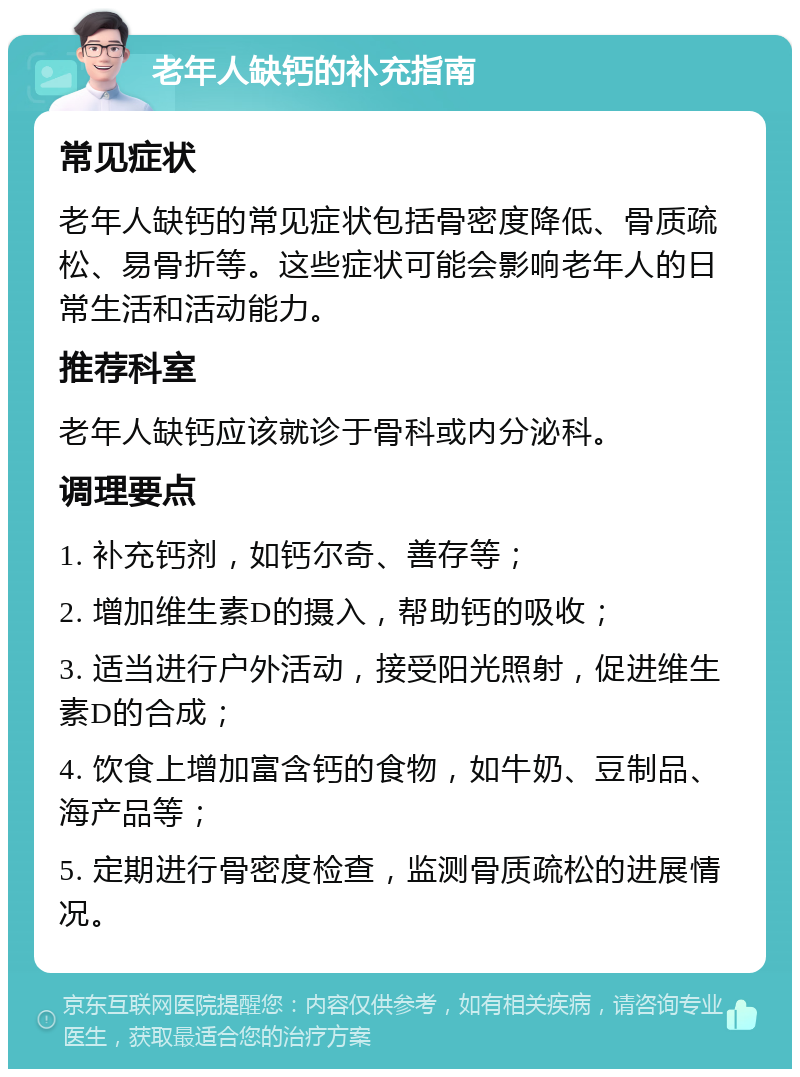 老年人缺钙的补充指南 常见症状 老年人缺钙的常见症状包括骨密度降低、骨质疏松、易骨折等。这些症状可能会影响老年人的日常生活和活动能力。 推荐科室 老年人缺钙应该就诊于骨科或内分泌科。 调理要点 1. 补充钙剂，如钙尔奇、善存等； 2. 增加维生素D的摄入，帮助钙的吸收； 3. 适当进行户外活动，接受阳光照射，促进维生素D的合成； 4. 饮食上增加富含钙的食物，如牛奶、豆制品、海产品等； 5. 定期进行骨密度检查，监测骨质疏松的进展情况。