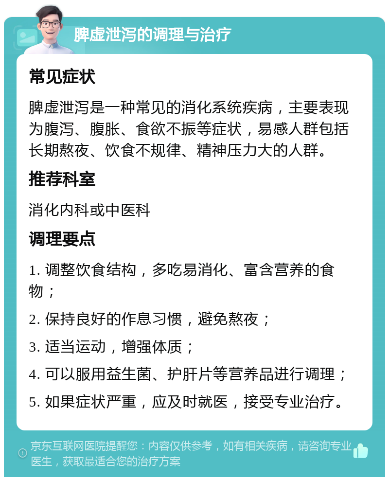 脾虚泄泻的调理与治疗 常见症状 脾虚泄泻是一种常见的消化系统疾病，主要表现为腹泻、腹胀、食欲不振等症状，易感人群包括长期熬夜、饮食不规律、精神压力大的人群。 推荐科室 消化内科或中医科 调理要点 1. 调整饮食结构，多吃易消化、富含营养的食物； 2. 保持良好的作息习惯，避免熬夜； 3. 适当运动，增强体质； 4. 可以服用益生菌、护肝片等营养品进行调理； 5. 如果症状严重，应及时就医，接受专业治疗。