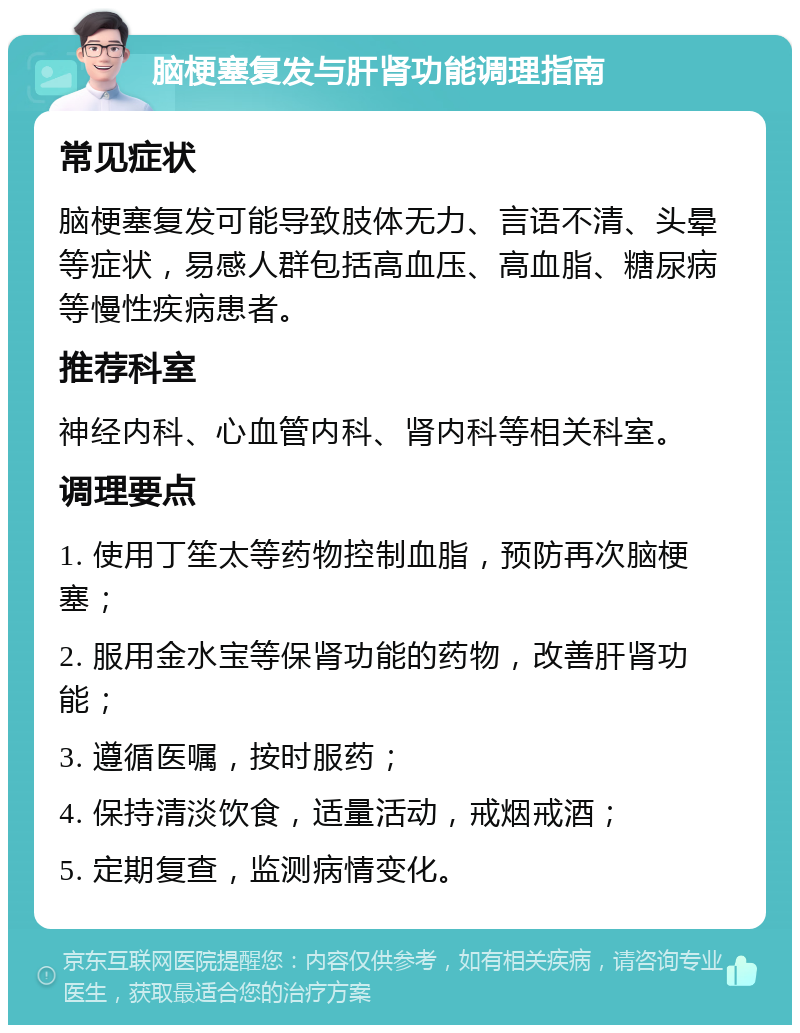 脑梗塞复发与肝肾功能调理指南 常见症状 脑梗塞复发可能导致肢体无力、言语不清、头晕等症状，易感人群包括高血压、高血脂、糖尿病等慢性疾病患者。 推荐科室 神经内科、心血管内科、肾内科等相关科室。 调理要点 1. 使用丁笙太等药物控制血脂，预防再次脑梗塞； 2. 服用金水宝等保肾功能的药物，改善肝肾功能； 3. 遵循医嘱，按时服药； 4. 保持清淡饮食，适量活动，戒烟戒酒； 5. 定期复查，监测病情变化。