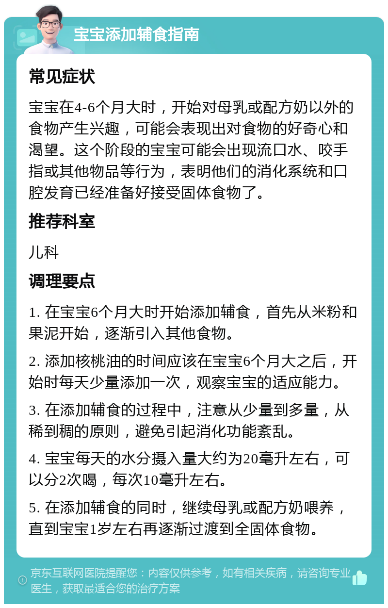 宝宝添加辅食指南 常见症状 宝宝在4-6个月大时，开始对母乳或配方奶以外的食物产生兴趣，可能会表现出对食物的好奇心和渴望。这个阶段的宝宝可能会出现流口水、咬手指或其他物品等行为，表明他们的消化系统和口腔发育已经准备好接受固体食物了。 推荐科室 儿科 调理要点 1. 在宝宝6个月大时开始添加辅食，首先从米粉和果泥开始，逐渐引入其他食物。 2. 添加核桃油的时间应该在宝宝6个月大之后，开始时每天少量添加一次，观察宝宝的适应能力。 3. 在添加辅食的过程中，注意从少量到多量，从稀到稠的原则，避免引起消化功能紊乱。 4. 宝宝每天的水分摄入量大约为20毫升左右，可以分2次喝，每次10毫升左右。 5. 在添加辅食的同时，继续母乳或配方奶喂养，直到宝宝1岁左右再逐渐过渡到全固体食物。