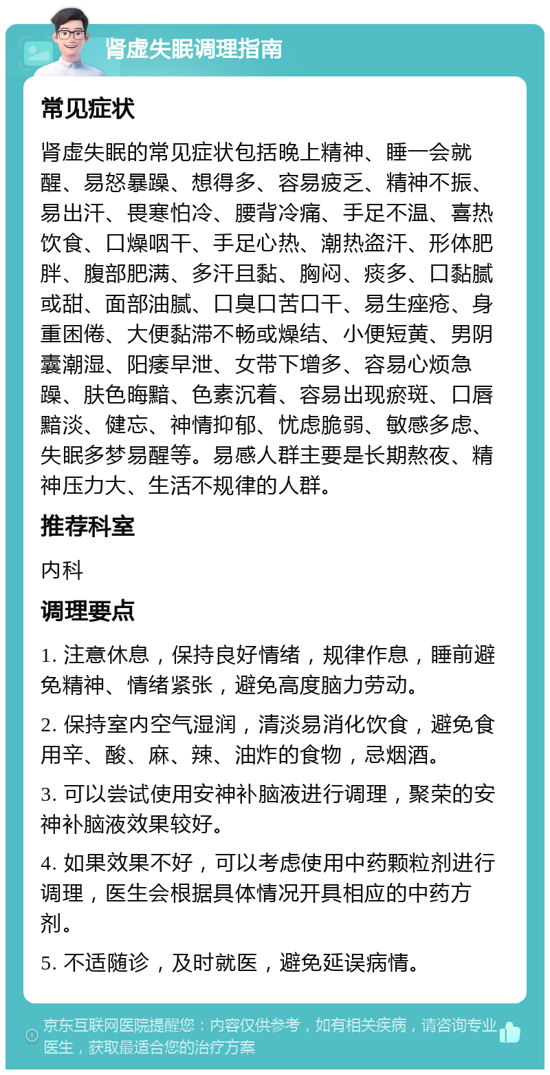 肾虚失眠调理指南 常见症状 肾虚失眠的常见症状包括晚上精神、睡一会就醒、易怒暴躁、想得多、容易疲乏、精神不振、易出汗、畏寒怕冷、腰背冷痛、手足不温、喜热饮食、口燥咽干、手足心热、潮热盗汗、形体肥胖、腹部肥满、多汗且黏、胸闷、痰多、口黏腻或甜、面部油腻、口臭口苦口干、易生痤疮、身重困倦、大便黏滞不畅或燥结、小便短黄、男阴囊潮湿、阳痿早泄、女带下增多、容易心烦急躁、肤色晦黯、色素沉着、容易出现瘀斑、口唇黯淡、健忘、神情抑郁、忧虑脆弱、敏感多虑、失眠多梦易醒等。易感人群主要是长期熬夜、精神压力大、生活不规律的人群。 推荐科室 内科 调理要点 1. 注意休息，保持良好情绪，规律作息，睡前避免精神、情绪紧张，避免高度脑力劳动。 2. 保持室内空气湿润，清淡易消化饮食，避免食用辛、酸、麻、辣、油炸的食物，忌烟酒。 3. 可以尝试使用安神补脑液进行调理，聚荣的安神补脑液效果较好。 4. 如果效果不好，可以考虑使用中药颗粒剂进行调理，医生会根据具体情况开具相应的中药方剂。 5. 不适随诊，及时就医，避免延误病情。