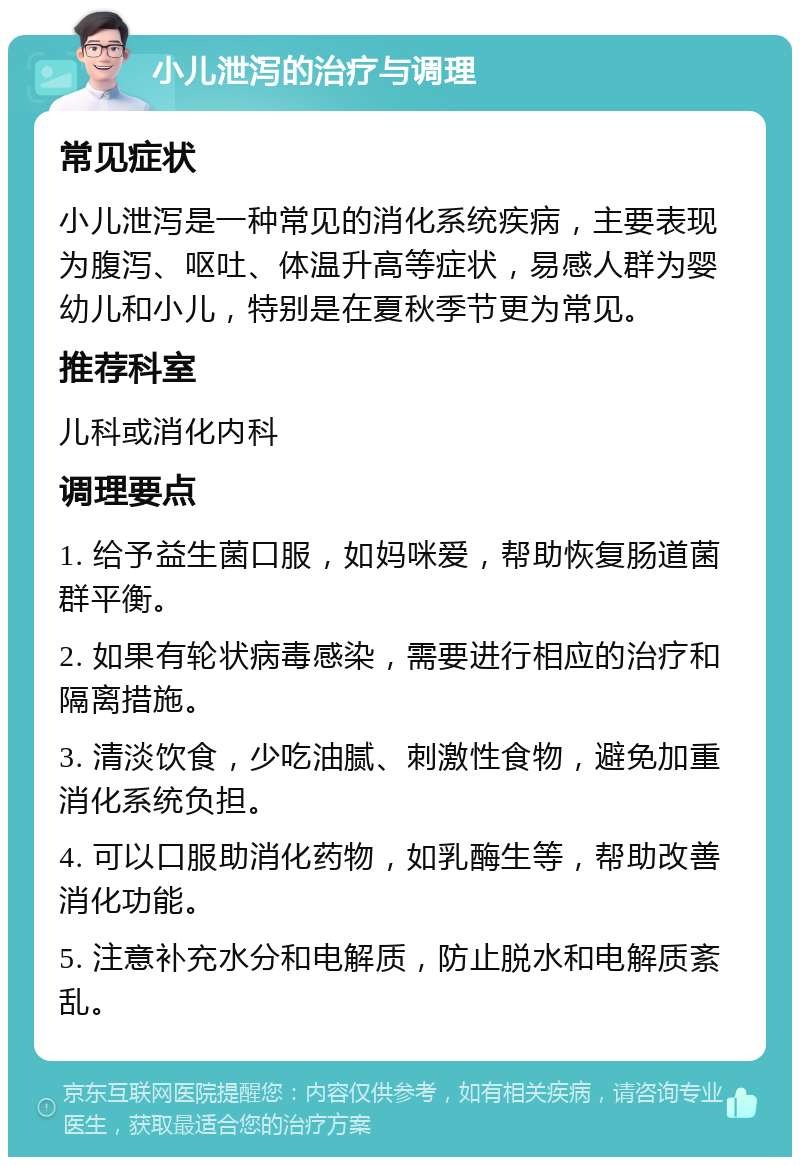 小儿泄泻的治疗与调理 常见症状 小儿泄泻是一种常见的消化系统疾病，主要表现为腹泻、呕吐、体温升高等症状，易感人群为婴幼儿和小儿，特别是在夏秋季节更为常见。 推荐科室 儿科或消化内科 调理要点 1. 给予益生菌口服，如妈咪爱，帮助恢复肠道菌群平衡。 2. 如果有轮状病毒感染，需要进行相应的治疗和隔离措施。 3. 清淡饮食，少吃油腻、刺激性食物，避免加重消化系统负担。 4. 可以口服助消化药物，如乳酶生等，帮助改善消化功能。 5. 注意补充水分和电解质，防止脱水和电解质紊乱。