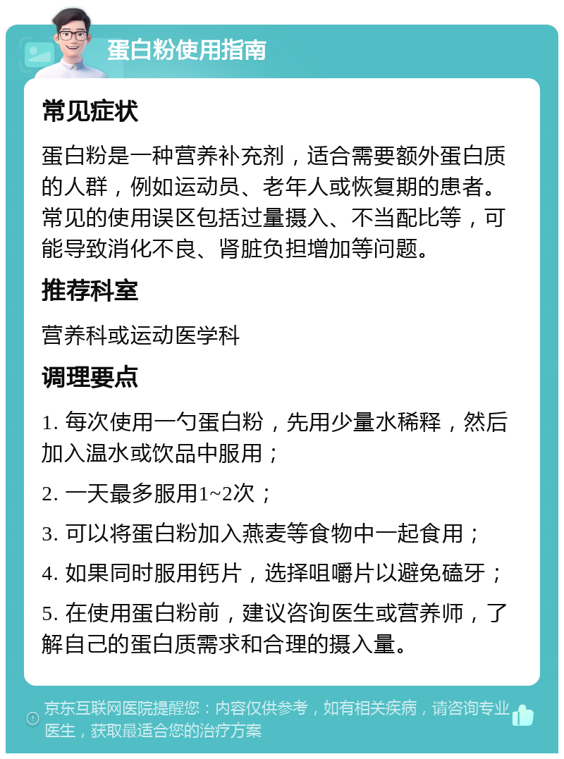 蛋白粉使用指南 常见症状 蛋白粉是一种营养补充剂，适合需要额外蛋白质的人群，例如运动员、老年人或恢复期的患者。常见的使用误区包括过量摄入、不当配比等，可能导致消化不良、肾脏负担增加等问题。 推荐科室 营养科或运动医学科 调理要点 1. 每次使用一勺蛋白粉，先用少量水稀释，然后加入温水或饮品中服用； 2. 一天最多服用1~2次； 3. 可以将蛋白粉加入燕麦等食物中一起食用； 4. 如果同时服用钙片，选择咀嚼片以避免磕牙； 5. 在使用蛋白粉前，建议咨询医生或营养师，了解自己的蛋白质需求和合理的摄入量。