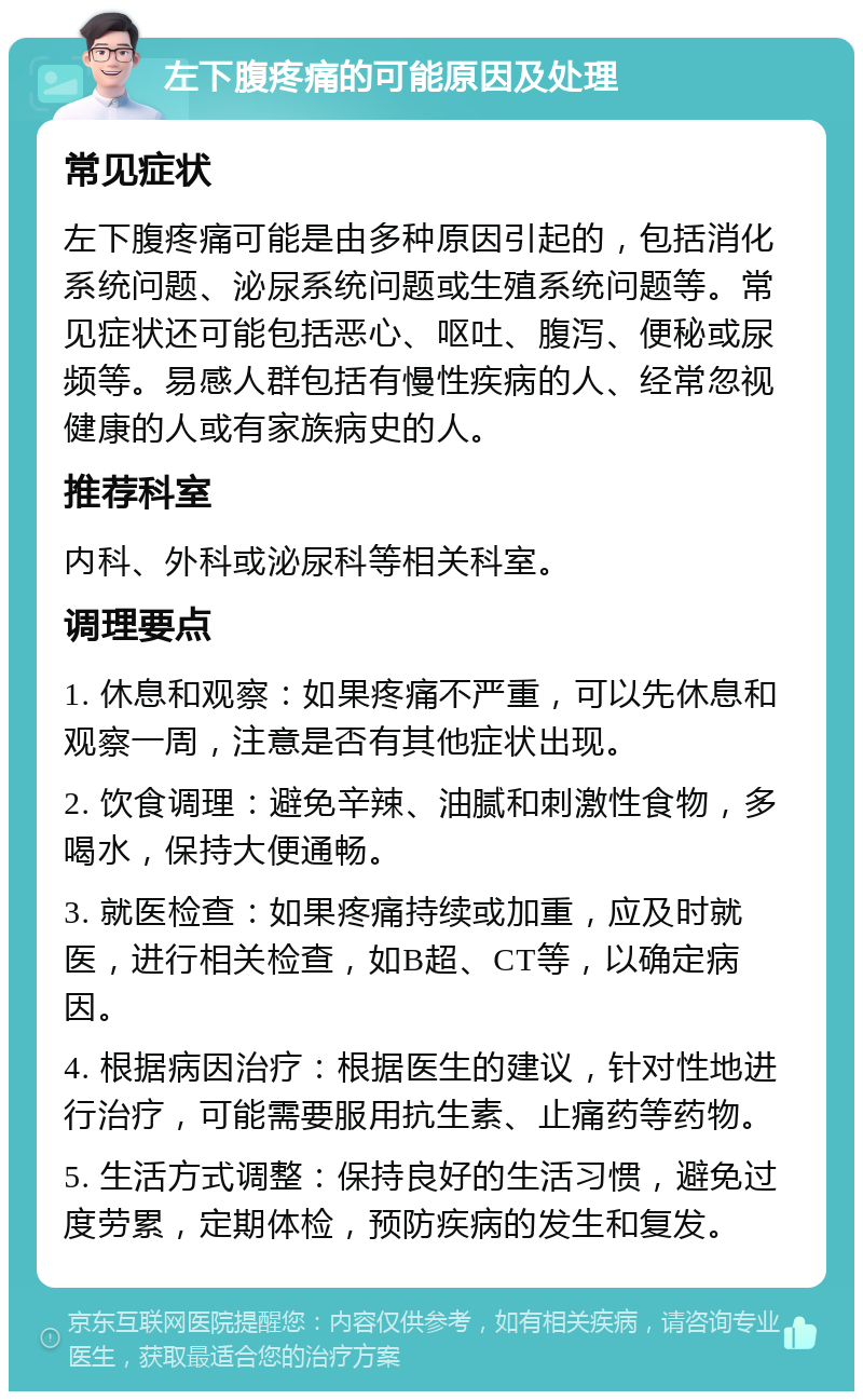 左下腹疼痛的可能原因及处理 常见症状 左下腹疼痛可能是由多种原因引起的，包括消化系统问题、泌尿系统问题或生殖系统问题等。常见症状还可能包括恶心、呕吐、腹泻、便秘或尿频等。易感人群包括有慢性疾病的人、经常忽视健康的人或有家族病史的人。 推荐科室 内科、外科或泌尿科等相关科室。 调理要点 1. 休息和观察：如果疼痛不严重，可以先休息和观察一周，注意是否有其他症状出现。 2. 饮食调理：避免辛辣、油腻和刺激性食物，多喝水，保持大便通畅。 3. 就医检查：如果疼痛持续或加重，应及时就医，进行相关检查，如B超、CT等，以确定病因。 4. 根据病因治疗：根据医生的建议，针对性地进行治疗，可能需要服用抗生素、止痛药等药物。 5. 生活方式调整：保持良好的生活习惯，避免过度劳累，定期体检，预防疾病的发生和复发。