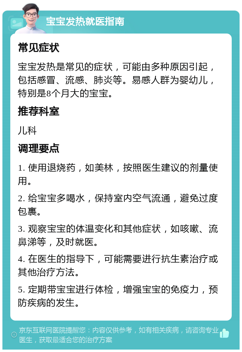 宝宝发热就医指南 常见症状 宝宝发热是常见的症状，可能由多种原因引起，包括感冒、流感、肺炎等。易感人群为婴幼儿，特别是8个月大的宝宝。 推荐科室 儿科 调理要点 1. 使用退烧药，如美林，按照医生建议的剂量使用。 2. 给宝宝多喝水，保持室内空气流通，避免过度包裹。 3. 观察宝宝的体温变化和其他症状，如咳嗽、流鼻涕等，及时就医。 4. 在医生的指导下，可能需要进行抗生素治疗或其他治疗方法。 5. 定期带宝宝进行体检，增强宝宝的免疫力，预防疾病的发生。