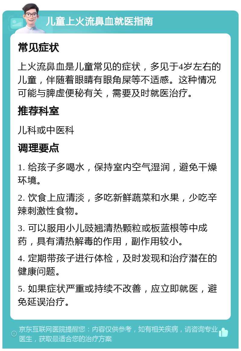 儿童上火流鼻血就医指南 常见症状 上火流鼻血是儿童常见的症状，多见于4岁左右的儿童，伴随着眼睛有眼角屎等不适感。这种情况可能与脾虚便秘有关，需要及时就医治疗。 推荐科室 儿科或中医科 调理要点 1. 给孩子多喝水，保持室内空气湿润，避免干燥环境。 2. 饮食上应清淡，多吃新鲜蔬菜和水果，少吃辛辣刺激性食物。 3. 可以服用小儿豉翘清热颗粒或板蓝根等中成药，具有清热解毒的作用，副作用较小。 4. 定期带孩子进行体检，及时发现和治疗潜在的健康问题。 5. 如果症状严重或持续不改善，应立即就医，避免延误治疗。