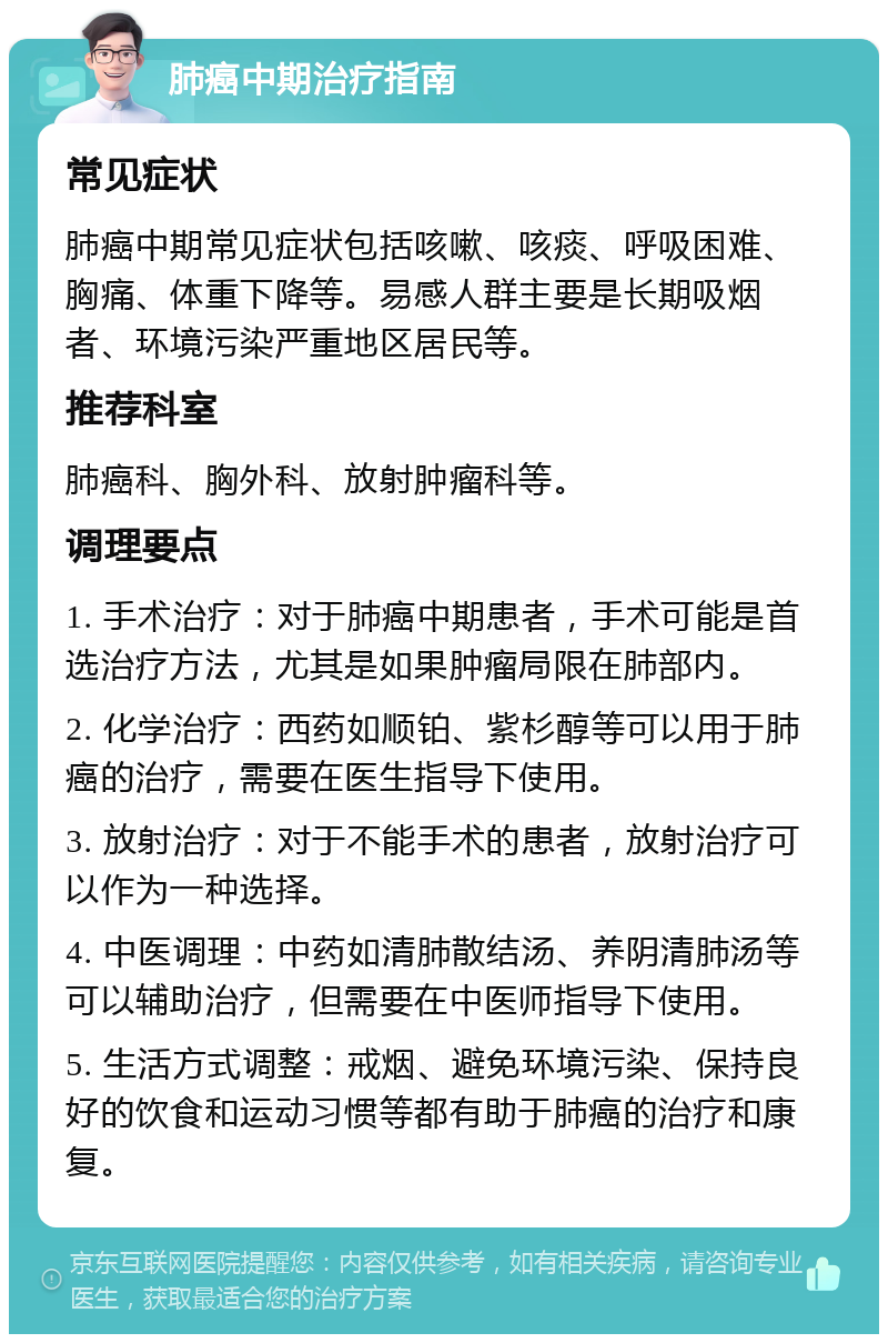 肺癌中期治疗指南 常见症状 肺癌中期常见症状包括咳嗽、咳痰、呼吸困难、胸痛、体重下降等。易感人群主要是长期吸烟者、环境污染严重地区居民等。 推荐科室 肺癌科、胸外科、放射肿瘤科等。 调理要点 1. 手术治疗：对于肺癌中期患者，手术可能是首选治疗方法，尤其是如果肿瘤局限在肺部内。 2. 化学治疗：西药如顺铂、紫杉醇等可以用于肺癌的治疗，需要在医生指导下使用。 3. 放射治疗：对于不能手术的患者，放射治疗可以作为一种选择。 4. 中医调理：中药如清肺散结汤、养阴清肺汤等可以辅助治疗，但需要在中医师指导下使用。 5. 生活方式调整：戒烟、避免环境污染、保持良好的饮食和运动习惯等都有助于肺癌的治疗和康复。