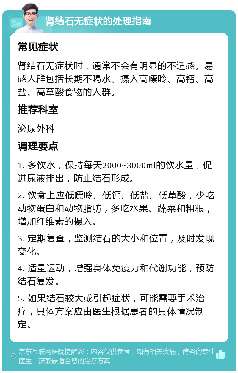 肾结石无症状的处理指南 常见症状 肾结石无症状时，通常不会有明显的不适感。易感人群包括长期不喝水、摄入高嘌呤、高钙、高盐、高草酸食物的人群。 推荐科室 泌尿外科 调理要点 1. 多饮水，保持每天2000~3000ml的饮水量，促进尿液排出，防止结石形成。 2. 饮食上应低嘌呤、低钙、低盐、低草酸，少吃动物蛋白和动物脂肪，多吃水果、蔬菜和粗粮，增加纤维素的摄入。 3. 定期复查，监测结石的大小和位置，及时发现变化。 4. 适量运动，增强身体免疫力和代谢功能，预防结石复发。 5. 如果结石较大或引起症状，可能需要手术治疗，具体方案应由医生根据患者的具体情况制定。