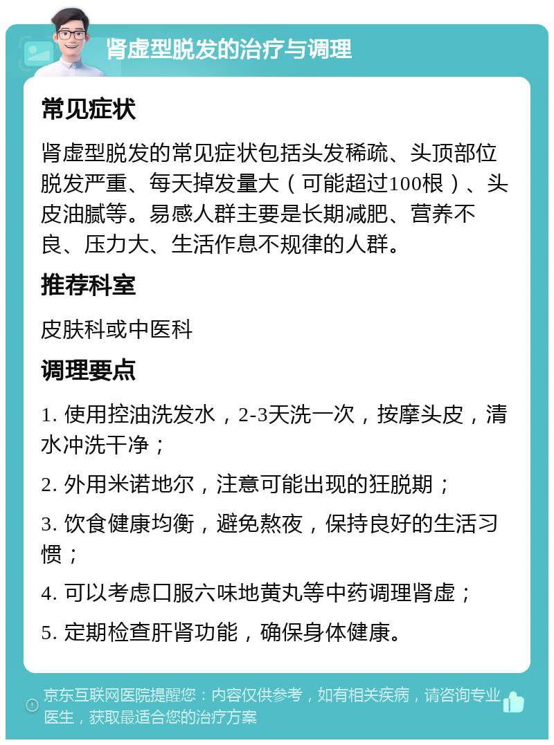 肾虚型脱发的治疗与调理 常见症状 肾虚型脱发的常见症状包括头发稀疏、头顶部位脱发严重、每天掉发量大（可能超过100根）、头皮油腻等。易感人群主要是长期减肥、营养不良、压力大、生活作息不规律的人群。 推荐科室 皮肤科或中医科 调理要点 1. 使用控油洗发水，2-3天洗一次，按摩头皮，清水冲洗干净； 2. 外用米诺地尔，注意可能出现的狂脱期； 3. 饮食健康均衡，避免熬夜，保持良好的生活习惯； 4. 可以考虑口服六味地黄丸等中药调理肾虚； 5. 定期检查肝肾功能，确保身体健康。