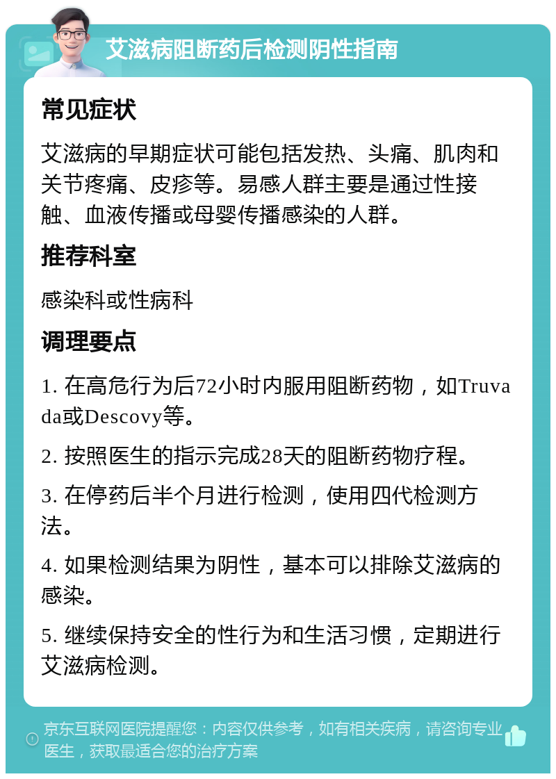 艾滋病阻断药后检测阴性指南 常见症状 艾滋病的早期症状可能包括发热、头痛、肌肉和关节疼痛、皮疹等。易感人群主要是通过性接触、血液传播或母婴传播感染的人群。 推荐科室 感染科或性病科 调理要点 1. 在高危行为后72小时内服用阻断药物，如Truvada或Descovy等。 2. 按照医生的指示完成28天的阻断药物疗程。 3. 在停药后半个月进行检测，使用四代检测方法。 4. 如果检测结果为阴性，基本可以排除艾滋病的感染。 5. 继续保持安全的性行为和生活习惯，定期进行艾滋病检测。