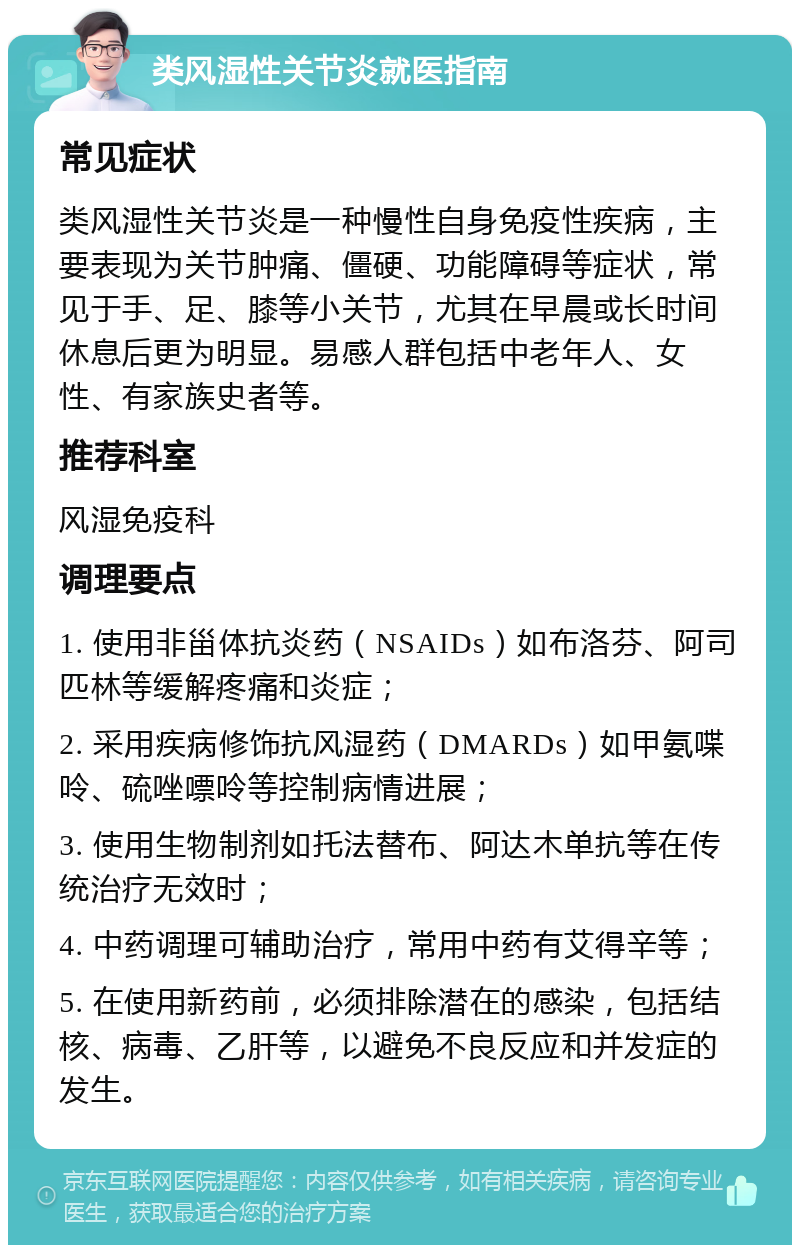 类风湿性关节炎就医指南 常见症状 类风湿性关节炎是一种慢性自身免疫性疾病，主要表现为关节肿痛、僵硬、功能障碍等症状，常见于手、足、膝等小关节，尤其在早晨或长时间休息后更为明显。易感人群包括中老年人、女性、有家族史者等。 推荐科室 风湿免疫科 调理要点 1. 使用非甾体抗炎药（NSAIDs）如布洛芬、阿司匹林等缓解疼痛和炎症； 2. 采用疾病修饰抗风湿药（DMARDs）如甲氨喋呤、硫唑嘌呤等控制病情进展； 3. 使用生物制剂如托法替布、阿达木单抗等在传统治疗无效时； 4. 中药调理可辅助治疗，常用中药有艾得辛等； 5. 在使用新药前，必须排除潜在的感染，包括结核、病毒、乙肝等，以避免不良反应和并发症的发生。