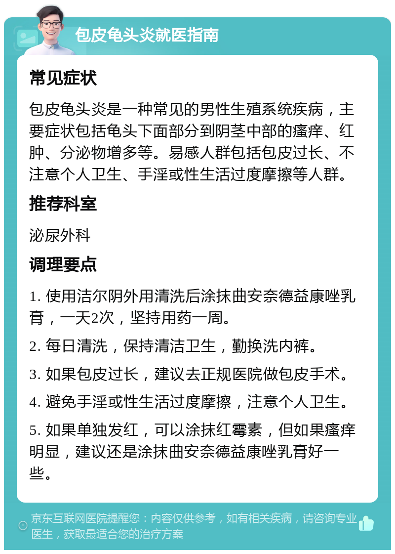 包皮龟头炎就医指南 常见症状 包皮龟头炎是一种常见的男性生殖系统疾病，主要症状包括龟头下面部分到阴茎中部的瘙痒、红肿、分泌物增多等。易感人群包括包皮过长、不注意个人卫生、手淫或性生活过度摩擦等人群。 推荐科室 泌尿外科 调理要点 1. 使用洁尔阴外用清洗后涂抹曲安奈德益康唑乳膏，一天2次，坚持用药一周。 2. 每日清洗，保持清洁卫生，勤换洗内裤。 3. 如果包皮过长，建议去正规医院做包皮手术。 4. 避免手淫或性生活过度摩擦，注意个人卫生。 5. 如果单独发红，可以涂抹红霉素，但如果瘙痒明显，建议还是涂抹曲安奈德益康唑乳膏好一些。