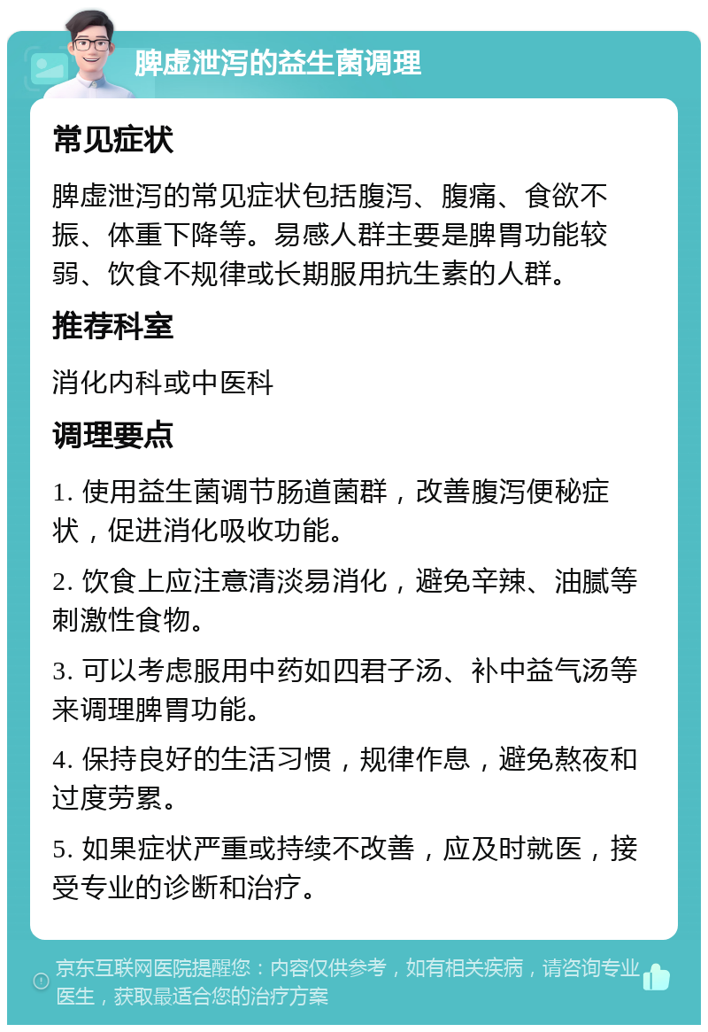 脾虚泄泻的益生菌调理 常见症状 脾虚泄泻的常见症状包括腹泻、腹痛、食欲不振、体重下降等。易感人群主要是脾胃功能较弱、饮食不规律或长期服用抗生素的人群。 推荐科室 消化内科或中医科 调理要点 1. 使用益生菌调节肠道菌群，改善腹泻便秘症状，促进消化吸收功能。 2. 饮食上应注意清淡易消化，避免辛辣、油腻等刺激性食物。 3. 可以考虑服用中药如四君子汤、补中益气汤等来调理脾胃功能。 4. 保持良好的生活习惯，规律作息，避免熬夜和过度劳累。 5. 如果症状严重或持续不改善，应及时就医，接受专业的诊断和治疗。