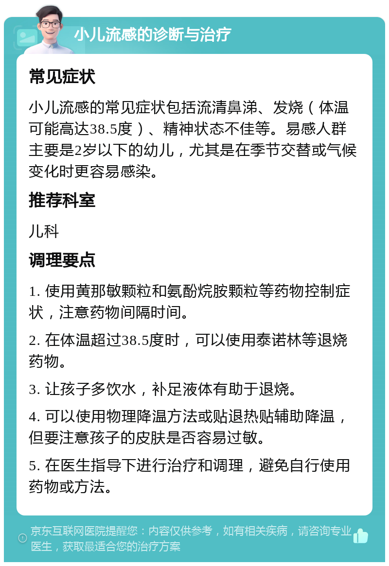 小儿流感的诊断与治疗 常见症状 小儿流感的常见症状包括流清鼻涕、发烧（体温可能高达38.5度）、精神状态不佳等。易感人群主要是2岁以下的幼儿，尤其是在季节交替或气候变化时更容易感染。 推荐科室 儿科 调理要点 1. 使用黄那敏颗粒和氨酚烷胺颗粒等药物控制症状，注意药物间隔时间。 2. 在体温超过38.5度时，可以使用泰诺林等退烧药物。 3. 让孩子多饮水，补足液体有助于退烧。 4. 可以使用物理降温方法或贴退热贴辅助降温，但要注意孩子的皮肤是否容易过敏。 5. 在医生指导下进行治疗和调理，避免自行使用药物或方法。