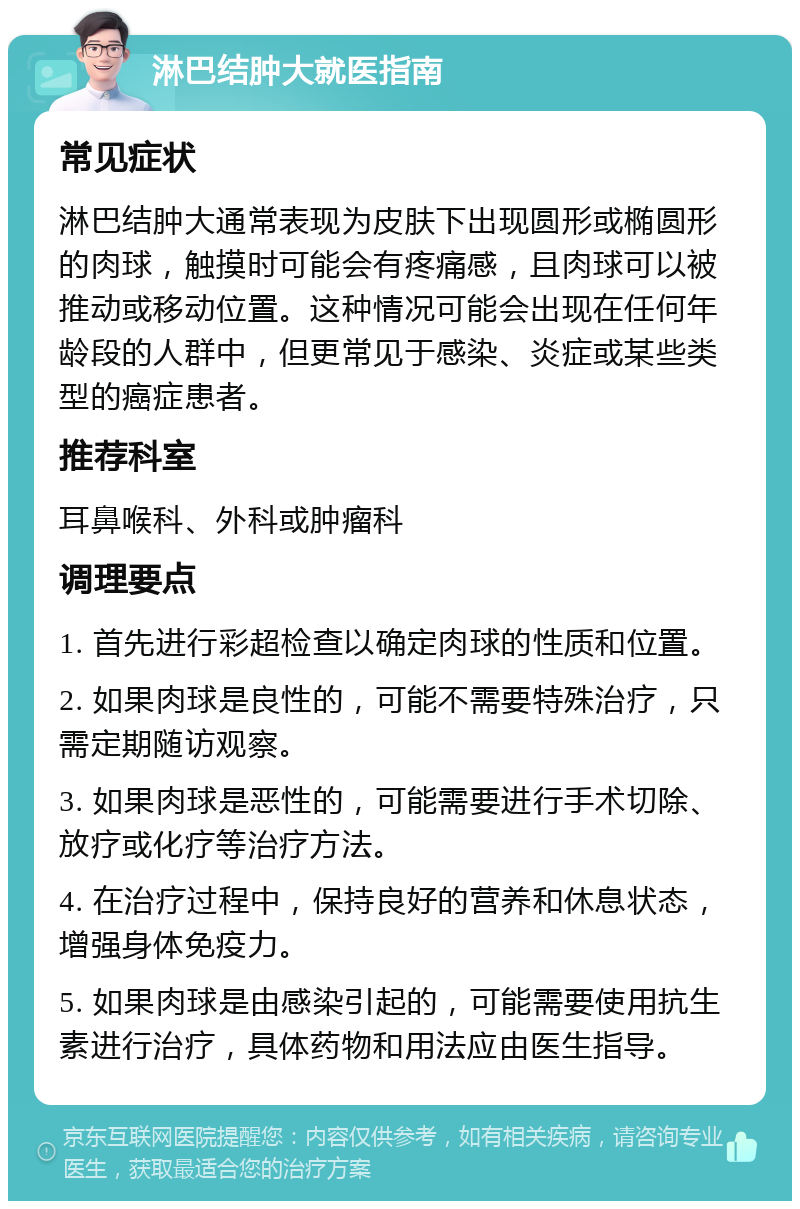 淋巴结肿大就医指南 常见症状 淋巴结肿大通常表现为皮肤下出现圆形或椭圆形的肉球，触摸时可能会有疼痛感，且肉球可以被推动或移动位置。这种情况可能会出现在任何年龄段的人群中，但更常见于感染、炎症或某些类型的癌症患者。 推荐科室 耳鼻喉科、外科或肿瘤科 调理要点 1. 首先进行彩超检查以确定肉球的性质和位置。 2. 如果肉球是良性的，可能不需要特殊治疗，只需定期随访观察。 3. 如果肉球是恶性的，可能需要进行手术切除、放疗或化疗等治疗方法。 4. 在治疗过程中，保持良好的营养和休息状态，增强身体免疫力。 5. 如果肉球是由感染引起的，可能需要使用抗生素进行治疗，具体药物和用法应由医生指导。