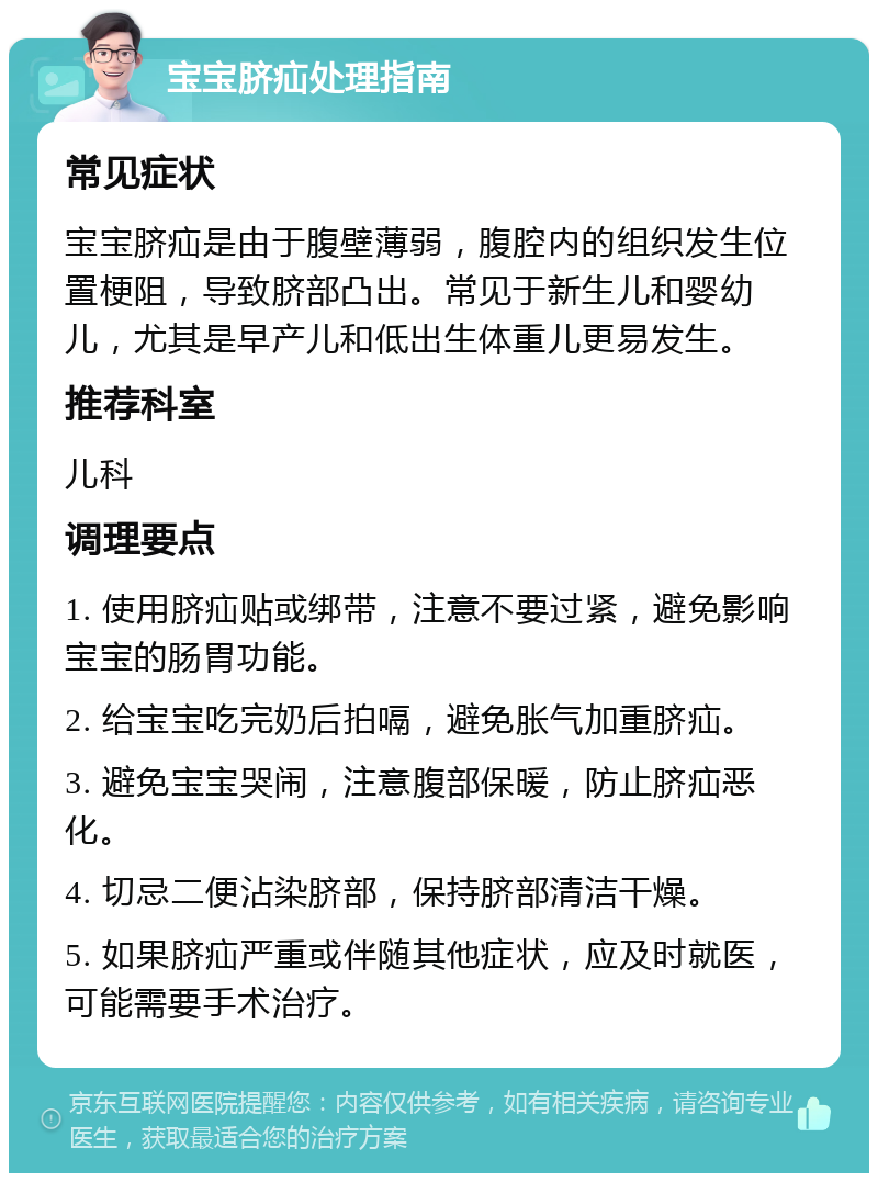 宝宝脐疝处理指南 常见症状 宝宝脐疝是由于腹壁薄弱，腹腔内的组织发生位置梗阻，导致脐部凸出。常见于新生儿和婴幼儿，尤其是早产儿和低出生体重儿更易发生。 推荐科室 儿科 调理要点 1. 使用脐疝贴或绑带，注意不要过紧，避免影响宝宝的肠胃功能。 2. 给宝宝吃完奶后拍嗝，避免胀气加重脐疝。 3. 避免宝宝哭闹，注意腹部保暖，防止脐疝恶化。 4. 切忌二便沾染脐部，保持脐部清洁干燥。 5. 如果脐疝严重或伴随其他症状，应及时就医，可能需要手术治疗。