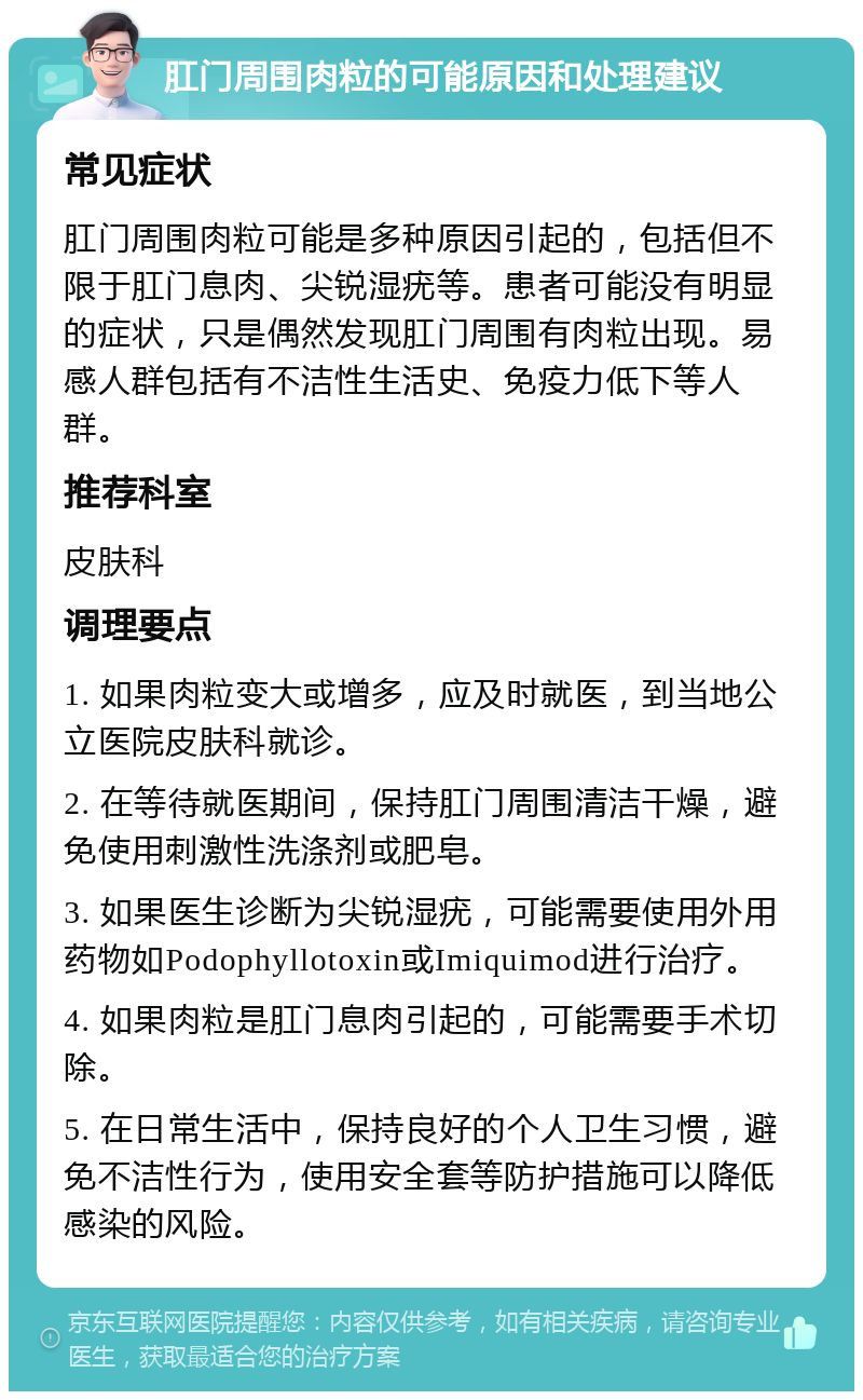 肛门周围肉粒的可能原因和处理建议 常见症状 肛门周围肉粒可能是多种原因引起的，包括但不限于肛门息肉、尖锐湿疣等。患者可能没有明显的症状，只是偶然发现肛门周围有肉粒出现。易感人群包括有不洁性生活史、免疫力低下等人群。 推荐科室 皮肤科 调理要点 1. 如果肉粒变大或增多，应及时就医，到当地公立医院皮肤科就诊。 2. 在等待就医期间，保持肛门周围清洁干燥，避免使用刺激性洗涤剂或肥皂。 3. 如果医生诊断为尖锐湿疣，可能需要使用外用药物如Podophyllotoxin或Imiquimod进行治疗。 4. 如果肉粒是肛门息肉引起的，可能需要手术切除。 5. 在日常生活中，保持良好的个人卫生习惯，避免不洁性行为，使用安全套等防护措施可以降低感染的风险。