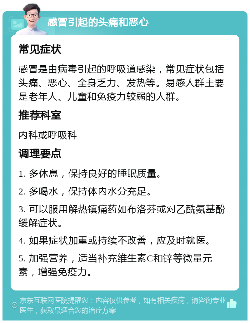 感冒引起的头痛和恶心 常见症状 感冒是由病毒引起的呼吸道感染，常见症状包括头痛、恶心、全身乏力、发热等。易感人群主要是老年人、儿童和免疫力较弱的人群。 推荐科室 内科或呼吸科 调理要点 1. 多休息，保持良好的睡眠质量。 2. 多喝水，保持体内水分充足。 3. 可以服用解热镇痛药如布洛芬或对乙酰氨基酚缓解症状。 4. 如果症状加重或持续不改善，应及时就医。 5. 加强营养，适当补充维生素C和锌等微量元素，增强免疫力。