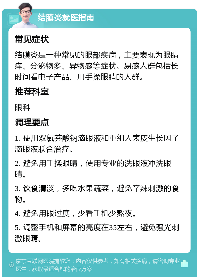 结膜炎就医指南 常见症状 结膜炎是一种常见的眼部疾病，主要表现为眼睛痒、分泌物多、异物感等症状。易感人群包括长时间看电子产品、用手揉眼睛的人群。 推荐科室 眼科 调理要点 1. 使用双氯芬酸钠滴眼液和重组人表皮生长因子滴眼液联合治疗。 2. 避免用手揉眼睛，使用专业的洗眼液冲洗眼睛。 3. 饮食清淡，多吃水果蔬菜，避免辛辣刺激的食物。 4. 避免用眼过度，少看手机少熬夜。 5. 调整手机和屏幕的亮度在35左右，避免强光刺激眼睛。