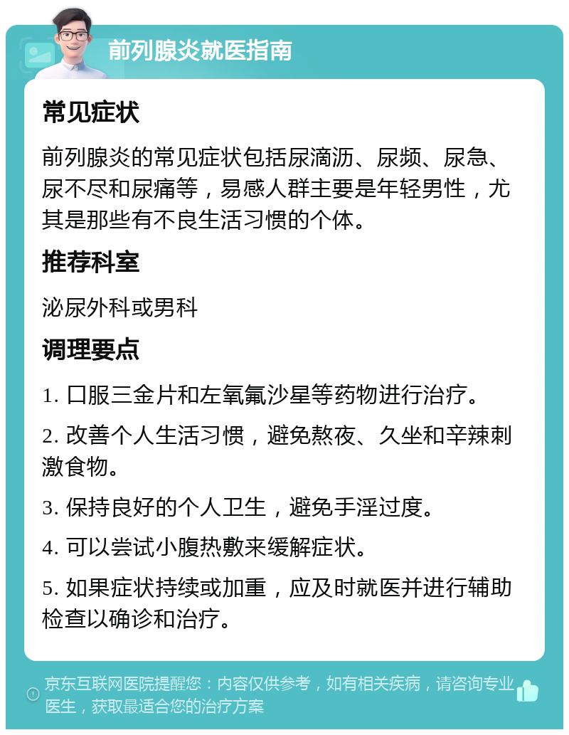 前列腺炎就医指南 常见症状 前列腺炎的常见症状包括尿滴沥、尿频、尿急、尿不尽和尿痛等，易感人群主要是年轻男性，尤其是那些有不良生活习惯的个体。 推荐科室 泌尿外科或男科 调理要点 1. 口服三金片和左氧氟沙星等药物进行治疗。 2. 改善个人生活习惯，避免熬夜、久坐和辛辣刺激食物。 3. 保持良好的个人卫生，避免手淫过度。 4. 可以尝试小腹热敷来缓解症状。 5. 如果症状持续或加重，应及时就医并进行辅助检查以确诊和治疗。