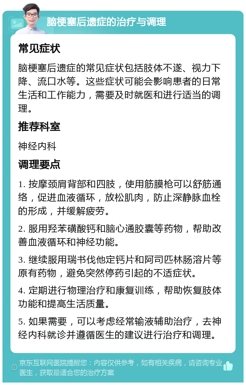 脑梗塞后遗症的治疗与调理 常见症状 脑梗塞后遗症的常见症状包括肢体不遂、视力下降、流口水等。这些症状可能会影响患者的日常生活和工作能力，需要及时就医和进行适当的调理。 推荐科室 神经内科 调理要点 1. 按摩颈肩背部和四肢，使用筋膜枪可以舒筋通络，促进血液循环，放松肌肉，防止深静脉血栓的形成，并缓解疲劳。 2. 服用羟苯磺酸钙和脑心通胶囊等药物，帮助改善血液循环和神经功能。 3. 继续服用瑞书伐他定钙片和阿司匹林肠溶片等原有药物，避免突然停药引起的不适症状。 4. 定期进行物理治疗和康复训练，帮助恢复肢体功能和提高生活质量。 5. 如果需要，可以考虑经常输液辅助治疗，去神经内科就诊并遵循医生的建议进行治疗和调理。