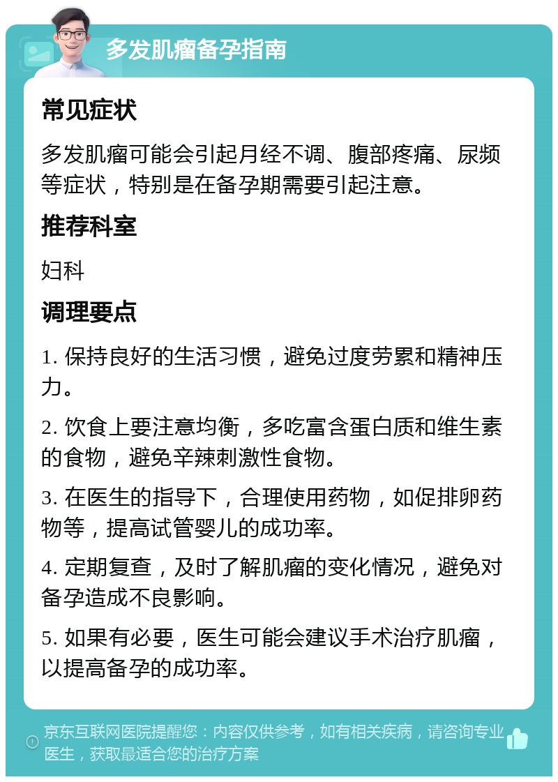 多发肌瘤备孕指南 常见症状 多发肌瘤可能会引起月经不调、腹部疼痛、尿频等症状，特别是在备孕期需要引起注意。 推荐科室 妇科 调理要点 1. 保持良好的生活习惯，避免过度劳累和精神压力。 2. 饮食上要注意均衡，多吃富含蛋白质和维生素的食物，避免辛辣刺激性食物。 3. 在医生的指导下，合理使用药物，如促排卵药物等，提高试管婴儿的成功率。 4. 定期复查，及时了解肌瘤的变化情况，避免对备孕造成不良影响。 5. 如果有必要，医生可能会建议手术治疗肌瘤，以提高备孕的成功率。