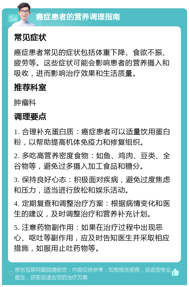 癌症患者的营养调理指南 常见症状 癌症患者常见的症状包括体重下降、食欲不振、疲劳等。这些症状可能会影响患者的营养摄入和吸收，进而影响治疗效果和生活质量。 推荐科室 肿瘤科 调理要点 1. 合理补充蛋白质：癌症患者可以适量饮用蛋白粉，以帮助提高机体免疫力和修复组织。 2. 多吃高营养密度食物：如鱼、鸡肉、豆类、全谷物等，避免过多摄入加工食品和糖分。 3. 保持良好心态：积极面对疾病，避免过度焦虑和压力，适当进行放松和娱乐活动。 4. 定期复查和调整治疗方案：根据病情变化和医生的建议，及时调整治疗和营养补充计划。 5. 注意药物副作用：如果在治疗过程中出现恶心、呕吐等副作用，应及时告知医生并采取相应措施，如服用止吐药物等。