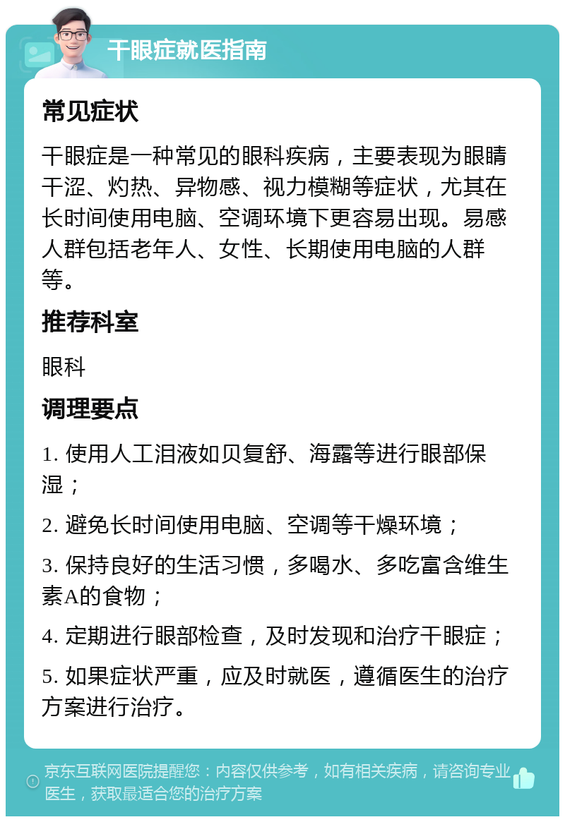 干眼症就医指南 常见症状 干眼症是一种常见的眼科疾病，主要表现为眼睛干涩、灼热、异物感、视力模糊等症状，尤其在长时间使用电脑、空调环境下更容易出现。易感人群包括老年人、女性、长期使用电脑的人群等。 推荐科室 眼科 调理要点 1. 使用人工泪液如贝复舒、海露等进行眼部保湿； 2. 避免长时间使用电脑、空调等干燥环境； 3. 保持良好的生活习惯，多喝水、多吃富含维生素A的食物； 4. 定期进行眼部检查，及时发现和治疗干眼症； 5. 如果症状严重，应及时就医，遵循医生的治疗方案进行治疗。