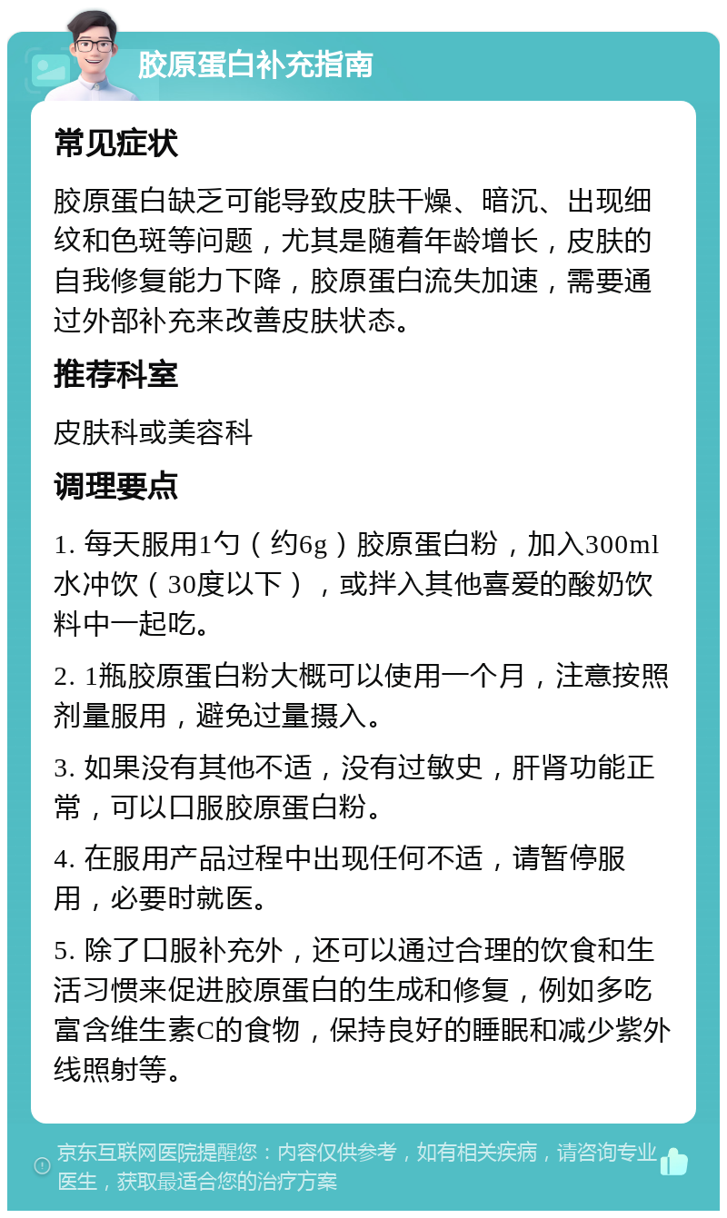 胶原蛋白补充指南 常见症状 胶原蛋白缺乏可能导致皮肤干燥、暗沉、出现细纹和色斑等问题，尤其是随着年龄增长，皮肤的自我修复能力下降，胶原蛋白流失加速，需要通过外部补充来改善皮肤状态。 推荐科室 皮肤科或美容科 调理要点 1. 每天服用1勺（约6g）胶原蛋白粉，加入300ml水冲饮（30度以下），或拌入其他喜爱的酸奶饮料中一起吃。 2. 1瓶胶原蛋白粉大概可以使用一个月，注意按照剂量服用，避免过量摄入。 3. 如果没有其他不适，没有过敏史，肝肾功能正常，可以口服胶原蛋白粉。 4. 在服用产品过程中出现任何不适，请暂停服用，必要时就医。 5. 除了口服补充外，还可以通过合理的饮食和生活习惯来促进胶原蛋白的生成和修复，例如多吃富含维生素C的食物，保持良好的睡眠和减少紫外线照射等。