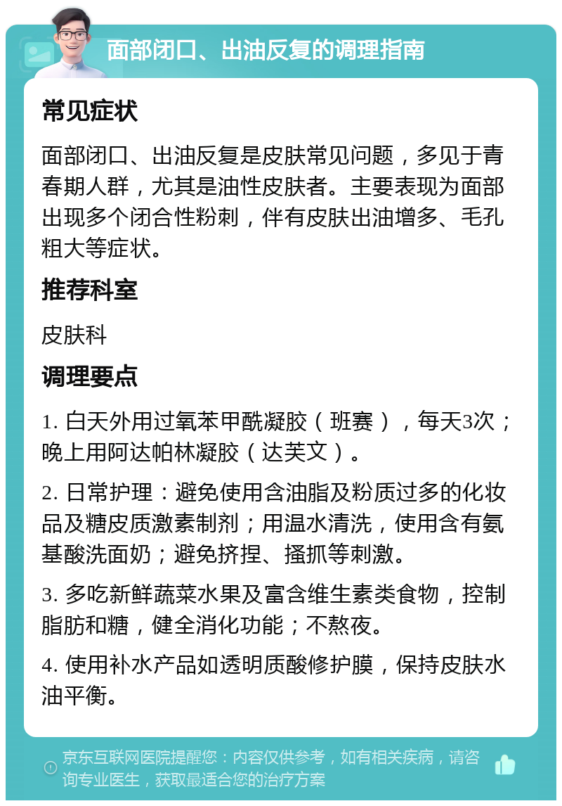 面部闭口、出油反复的调理指南 常见症状 面部闭口、出油反复是皮肤常见问题，多见于青春期人群，尤其是油性皮肤者。主要表现为面部出现多个闭合性粉刺，伴有皮肤出油增多、毛孔粗大等症状。 推荐科室 皮肤科 调理要点 1. 白天外用过氧苯甲酰凝胶（班赛），每天3次；晚上用阿达帕林凝胶（达芙文）。 2. 日常护理：避免使用含油脂及粉质过多的化妆品及糖皮质激素制剂；用温水清洗，使用含有氨基酸洗面奶；避免挤捏、搔抓等刺激。 3. 多吃新鲜蔬菜水果及富含维生素类食物，控制脂肪和糖，健全消化功能；不熬夜。 4. 使用补水产品如透明质酸修护膜，保持皮肤水油平衡。