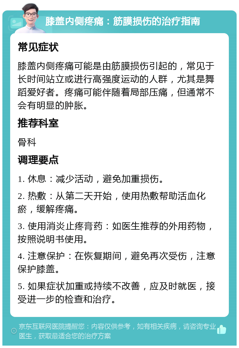 膝盖内侧疼痛：筋膜损伤的治疗指南 常见症状 膝盖内侧疼痛可能是由筋膜损伤引起的，常见于长时间站立或进行高强度运动的人群，尤其是舞蹈爱好者。疼痛可能伴随着局部压痛，但通常不会有明显的肿胀。 推荐科室 骨科 调理要点 1. 休息：减少活动，避免加重损伤。 2. 热敷：从第二天开始，使用热敷帮助活血化瘀，缓解疼痛。 3. 使用消炎止疼膏药：如医生推荐的外用药物，按照说明书使用。 4. 注意保护：在恢复期间，避免再次受伤，注意保护膝盖。 5. 如果症状加重或持续不改善，应及时就医，接受进一步的检查和治疗。