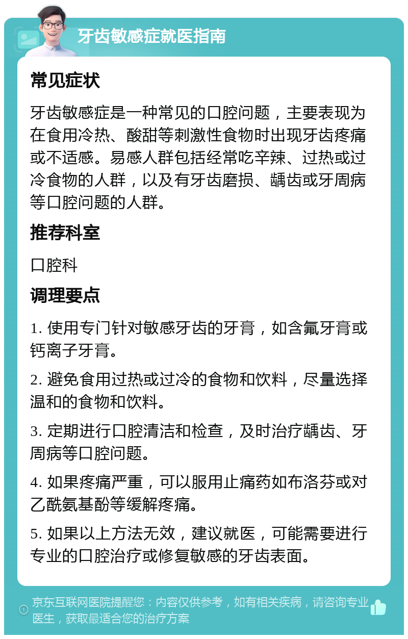 牙齿敏感症就医指南 常见症状 牙齿敏感症是一种常见的口腔问题，主要表现为在食用冷热、酸甜等刺激性食物时出现牙齿疼痛或不适感。易感人群包括经常吃辛辣、过热或过冷食物的人群，以及有牙齿磨损、龋齿或牙周病等口腔问题的人群。 推荐科室 口腔科 调理要点 1. 使用专门针对敏感牙齿的牙膏，如含氟牙膏或钙离子牙膏。 2. 避免食用过热或过冷的食物和饮料，尽量选择温和的食物和饮料。 3. 定期进行口腔清洁和检查，及时治疗龋齿、牙周病等口腔问题。 4. 如果疼痛严重，可以服用止痛药如布洛芬或对乙酰氨基酚等缓解疼痛。 5. 如果以上方法无效，建议就医，可能需要进行专业的口腔治疗或修复敏感的牙齿表面。