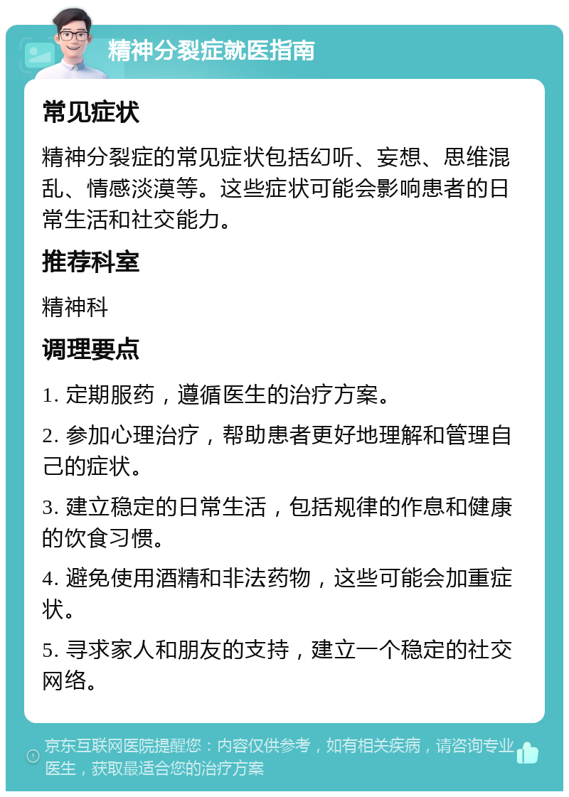 精神分裂症就医指南 常见症状 精神分裂症的常见症状包括幻听、妄想、思维混乱、情感淡漠等。这些症状可能会影响患者的日常生活和社交能力。 推荐科室 精神科 调理要点 1. 定期服药，遵循医生的治疗方案。 2. 参加心理治疗，帮助患者更好地理解和管理自己的症状。 3. 建立稳定的日常生活，包括规律的作息和健康的饮食习惯。 4. 避免使用酒精和非法药物，这些可能会加重症状。 5. 寻求家人和朋友的支持，建立一个稳定的社交网络。