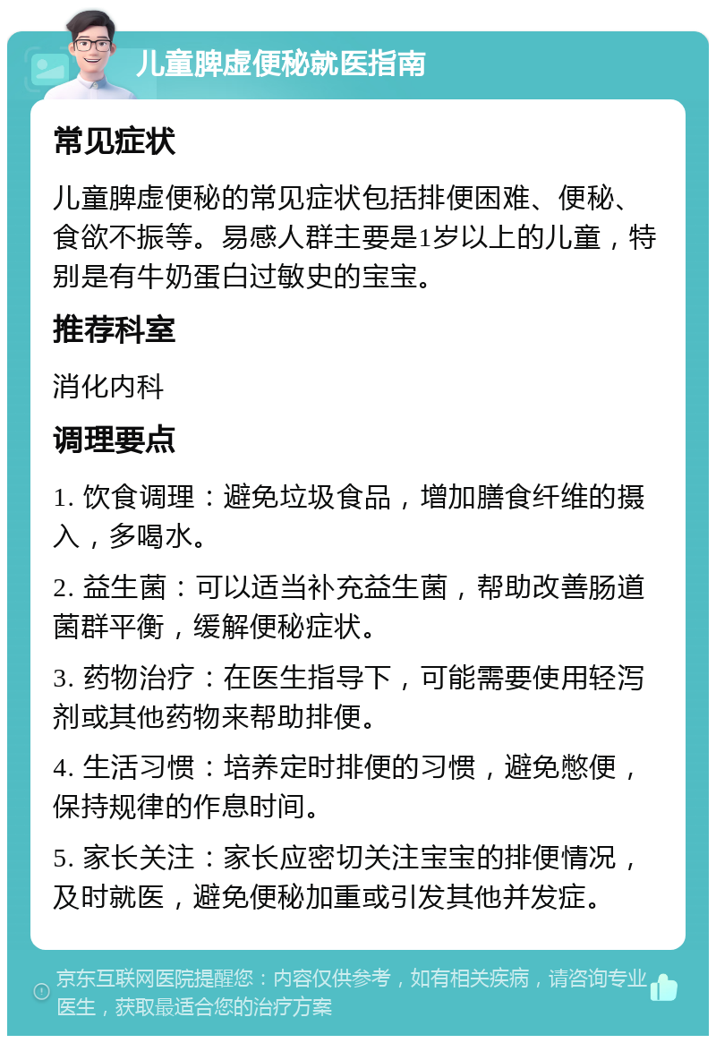 儿童脾虚便秘就医指南 常见症状 儿童脾虚便秘的常见症状包括排便困难、便秘、食欲不振等。易感人群主要是1岁以上的儿童，特别是有牛奶蛋白过敏史的宝宝。 推荐科室 消化内科 调理要点 1. 饮食调理：避免垃圾食品，增加膳食纤维的摄入，多喝水。 2. 益生菌：可以适当补充益生菌，帮助改善肠道菌群平衡，缓解便秘症状。 3. 药物治疗：在医生指导下，可能需要使用轻泻剂或其他药物来帮助排便。 4. 生活习惯：培养定时排便的习惯，避免憋便，保持规律的作息时间。 5. 家长关注：家长应密切关注宝宝的排便情况，及时就医，避免便秘加重或引发其他并发症。