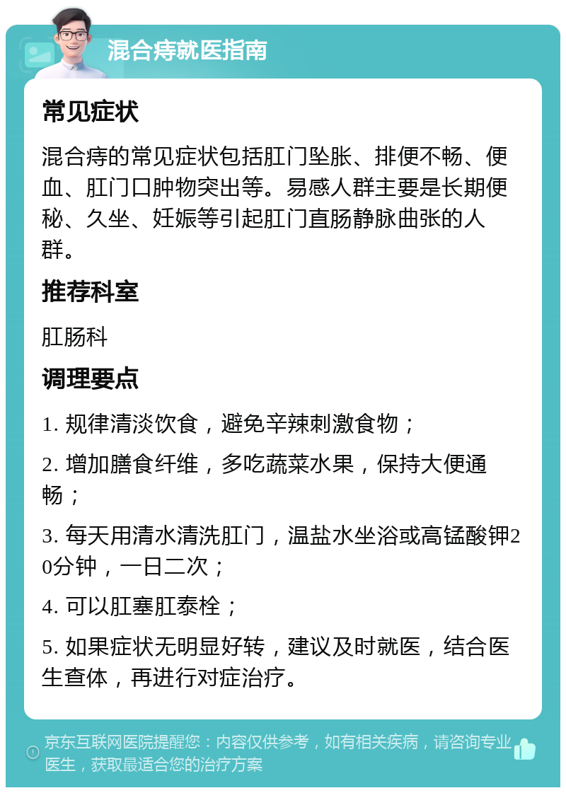 混合痔就医指南 常见症状 混合痔的常见症状包括肛门坠胀、排便不畅、便血、肛门口肿物突出等。易感人群主要是长期便秘、久坐、妊娠等引起肛门直肠静脉曲张的人群。 推荐科室 肛肠科 调理要点 1. 规律清淡饮食，避免辛辣刺激食物； 2. 增加膳食纤维，多吃蔬菜水果，保持大便通畅； 3. 每天用清水清洗肛门，温盐水坐浴或高锰酸钾20分钟，一日二次； 4. 可以肛塞肛泰栓； 5. 如果症状无明显好转，建议及时就医，结合医生查体，再进行对症治疗。