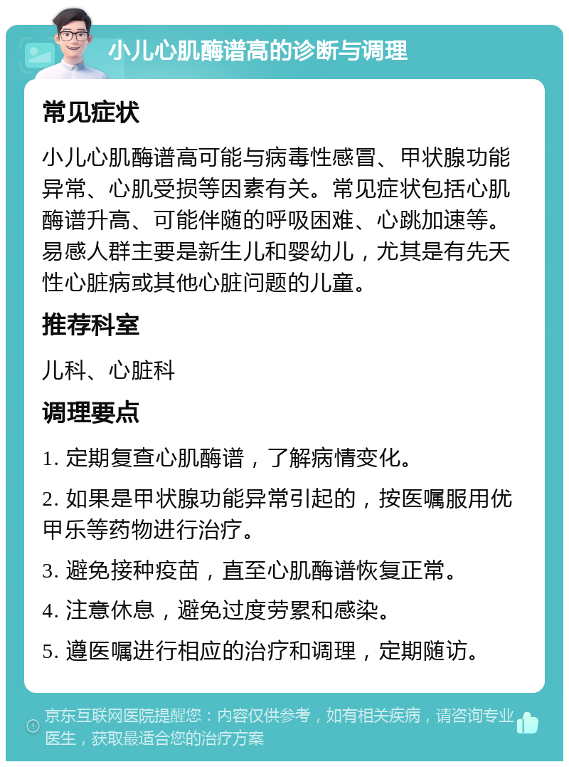 小儿心肌酶谱高的诊断与调理 常见症状 小儿心肌酶谱高可能与病毒性感冒、甲状腺功能异常、心肌受损等因素有关。常见症状包括心肌酶谱升高、可能伴随的呼吸困难、心跳加速等。易感人群主要是新生儿和婴幼儿，尤其是有先天性心脏病或其他心脏问题的儿童。 推荐科室 儿科、心脏科 调理要点 1. 定期复查心肌酶谱，了解病情变化。 2. 如果是甲状腺功能异常引起的，按医嘱服用优甲乐等药物进行治疗。 3. 避免接种疫苗，直至心肌酶谱恢复正常。 4. 注意休息，避免过度劳累和感染。 5. 遵医嘱进行相应的治疗和调理，定期随访。