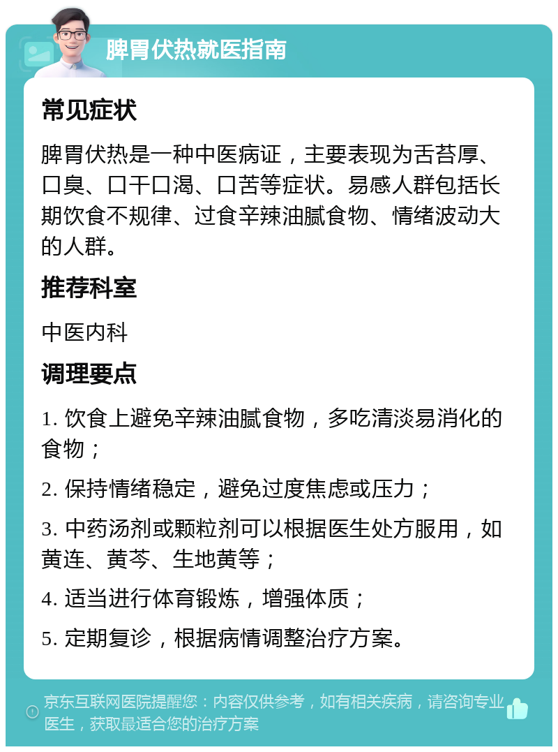 脾胃伏热就医指南 常见症状 脾胃伏热是一种中医病证，主要表现为舌苔厚、口臭、口干口渴、口苦等症状。易感人群包括长期饮食不规律、过食辛辣油腻食物、情绪波动大的人群。 推荐科室 中医内科 调理要点 1. 饮食上避免辛辣油腻食物，多吃清淡易消化的食物； 2. 保持情绪稳定，避免过度焦虑或压力； 3. 中药汤剂或颗粒剂可以根据医生处方服用，如黄连、黄芩、生地黄等； 4. 适当进行体育锻炼，增强体质； 5. 定期复诊，根据病情调整治疗方案。