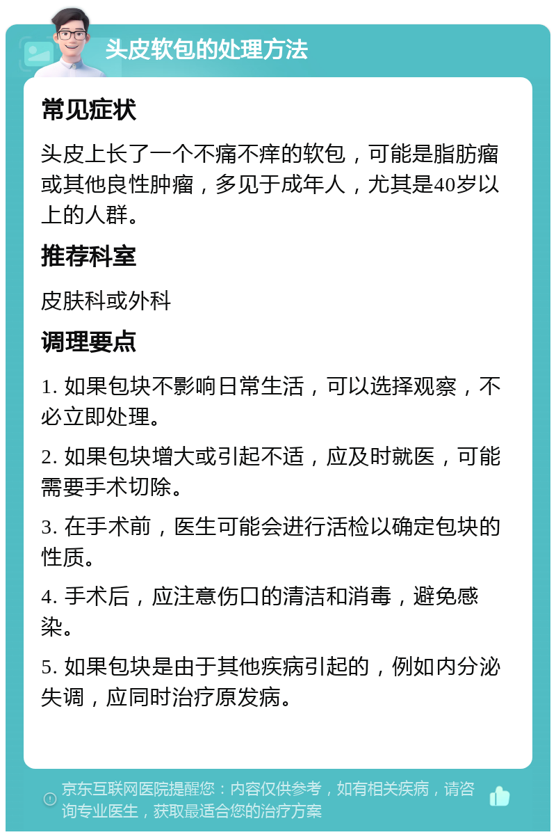 头皮软包的处理方法 常见症状 头皮上长了一个不痛不痒的软包，可能是脂肪瘤或其他良性肿瘤，多见于成年人，尤其是40岁以上的人群。 推荐科室 皮肤科或外科 调理要点 1. 如果包块不影响日常生活，可以选择观察，不必立即处理。 2. 如果包块增大或引起不适，应及时就医，可能需要手术切除。 3. 在手术前，医生可能会进行活检以确定包块的性质。 4. 手术后，应注意伤口的清洁和消毒，避免感染。 5. 如果包块是由于其他疾病引起的，例如内分泌失调，应同时治疗原发病。