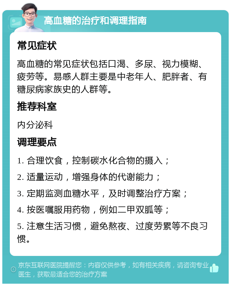 高血糖的治疗和调理指南 常见症状 高血糖的常见症状包括口渴、多尿、视力模糊、疲劳等。易感人群主要是中老年人、肥胖者、有糖尿病家族史的人群等。 推荐科室 内分泌科 调理要点 1. 合理饮食，控制碳水化合物的摄入； 2. 适量运动，增强身体的代谢能力； 3. 定期监测血糖水平，及时调整治疗方案； 4. 按医嘱服用药物，例如二甲双胍等； 5. 注意生活习惯，避免熬夜、过度劳累等不良习惯。